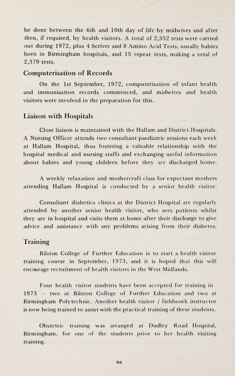 be done between the 6th and 10th day of life by midwives and after then, if required, by health visitors. A total of 2,352 tests were carried out during 1972, plus 4 Scriver and 8 Amino Acid Tests, usually babies born in Birmingham hospitals, and 15 repeat tests, making a total of 2,379 tests. Computerisation of Records On the 1st September, 1972, computerisation of infant health and immunisation records commenced, and midwives and health visitors were involved in the preparation for this. Liaison with Hospitals Close liaison is maintained with the Hallam and District Hospitals. A Nursing Officer attends two consultant paediatric sessions each week at Hallam Hospital, thus fostering a valuable relationship with the hospital medical and nursing staffs and exchanging useful information about babies and young children before they are discharged home. A weekly relaxation and mothercraft class for expectant mothers attending Hallam Hospital is conducted by a senior health visitor. Consultant diabetics clinics at the District Hospital are regularly attended by another senior health visitor, who sees patients whilst they are in hospital and visits them at home after their discharge to give advice and assistance with any problems arising from their diabetes. Training Bilston College of Further Education is to start a health visitor training course in September, 1973, and it is hoped that this will encourage recruitment of health visitors in the West Midlands. Four health visitor students have been accepted for training in 1973 — two at Bilston College of Further Education and two at Birmingham Polytechnic. Another health visitor / fieldwork instructor is now being trained to assist with the practical training of these students. Obstetric training was arranged at Dudley Road Hospital, Birmingham, for one of the students prior to her health visiting training.