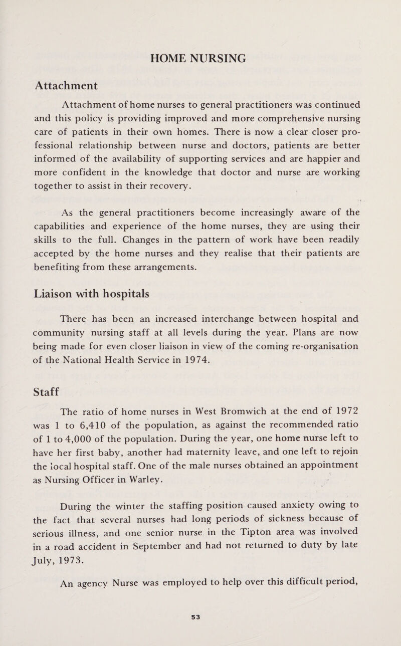 HOME NURSING Attachment Attachment of home nurses to general practitioners was continued and this policy is providing improved and more comprehensive nursing care of patients in their own homes. There is now a clear closer pro¬ fessional relationship between nurse and doctors, patients are better informed of the availability of supporting services and are happier and more confident in the knowledge that doctor and nurse are working together to assist in their recovery. As the general practitioners become increasingly aware of the capabilities and experience of the home nurses, they are using their skills to the full. Changes in the pattern of work have been readily accepted by the home nurses and they realise that their patients are benefiting from these arrangements. Liaison with hospitals There has been an increased interchange between hospital and community nursing staff at all levels during the year. Plans are now being made for even closer liaison in view of the coming re-organisation of the National Health Service in 1974. Staff The ratio of home nurses in West Bromwich at the end of 1972 was 1 to 6,410 of the population, as against the recommended ratio of 1 to 4,000 of the population. During the year, one home nurse left to have her first baby, another had maternity leave, and one left to rejoin the local hospital staff. One of the male nurses obtained an appointment as Nursing Officer in Warley. During the winter the staffing position caused anxiety owing to the fact that several nurses had long periods of sickness because of serious illness, and one senior nurse in the Tipton area was involved in a road accident in September and had not returned to duty by late July, 1973. An agency Nurse was employed to help over this difficult period,