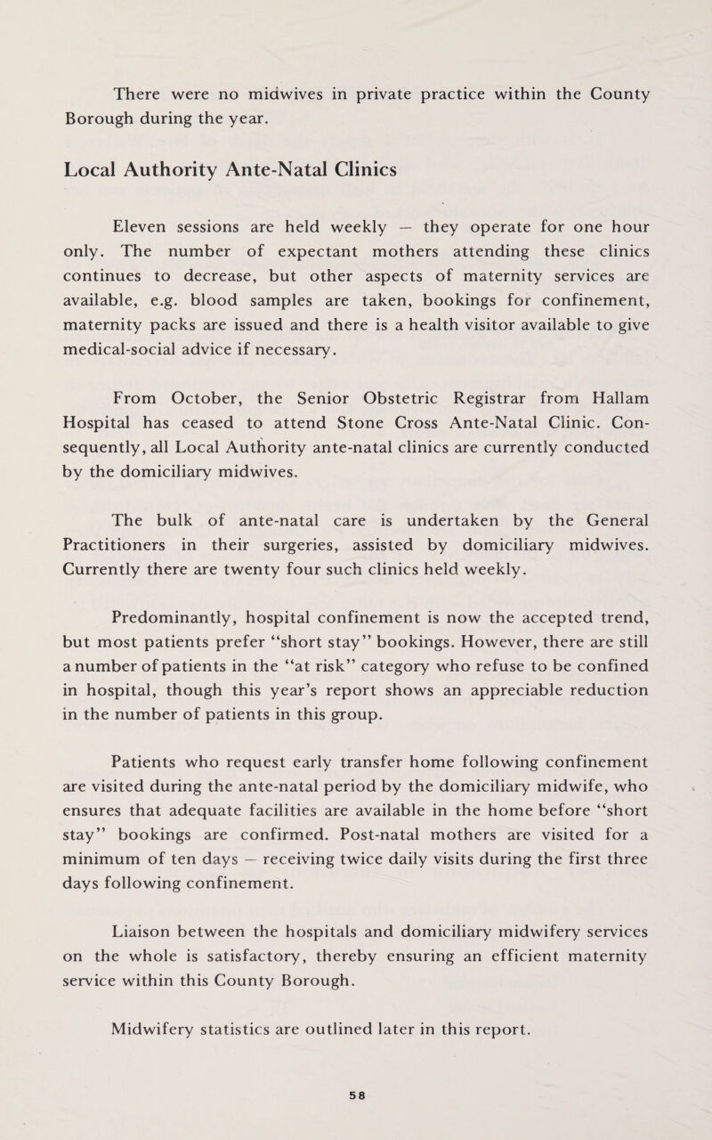 There were no midwives in private practice within the County Borough during the year. Local Authority Ante-Natal Clinics Eleven sessions are held weekly — they operate for one hour only. The number of expectant mothers attending these clinics continues to decrease, but other aspects of maternity services are available, e.g. blood samples are taken, bookings for confinement, maternity packs are issued and there is a health visitor available to give medical-social advice if necessary. From October, the Senior Obstetric Registrar from Hallam Hospital has ceased to attend Stone Cross Ante-Natal Clinic. Con¬ sequently, all Local Authority ante-natal clinics are currently conducted by the domiciliary midwives. The bulk of ante-natal care is undertaken by the General Practitioners in their surgeries, assisted by domiciliary midwives. Currently there are twenty four such clinics held weekly. Predominantly, hospital confinement is now the accepted trend, but most patients prefer “short stay’’ bookings. However, there are still a number of patients in the “at risk” category who refuse to be confined in hospital, though this year’s report shows an appreciable reduction in the number of patients in this group. Patients who request early transfer home following confinement are visited during the ante-natal period by the domiciliary midwife, who ensures that adequate facilities are available in the home before “short stay” bookings are confirmed. Post-natal mothers are visited for a minimum of ten days — receiving twice daily visits during the first three days following confinement. Liaison between the hospitals and domiciliary midwifery services on the whole is satisfactory, thereby ensuring an efficient maternity service within this County Borough. Midwifery statistics are outlined later in this report.