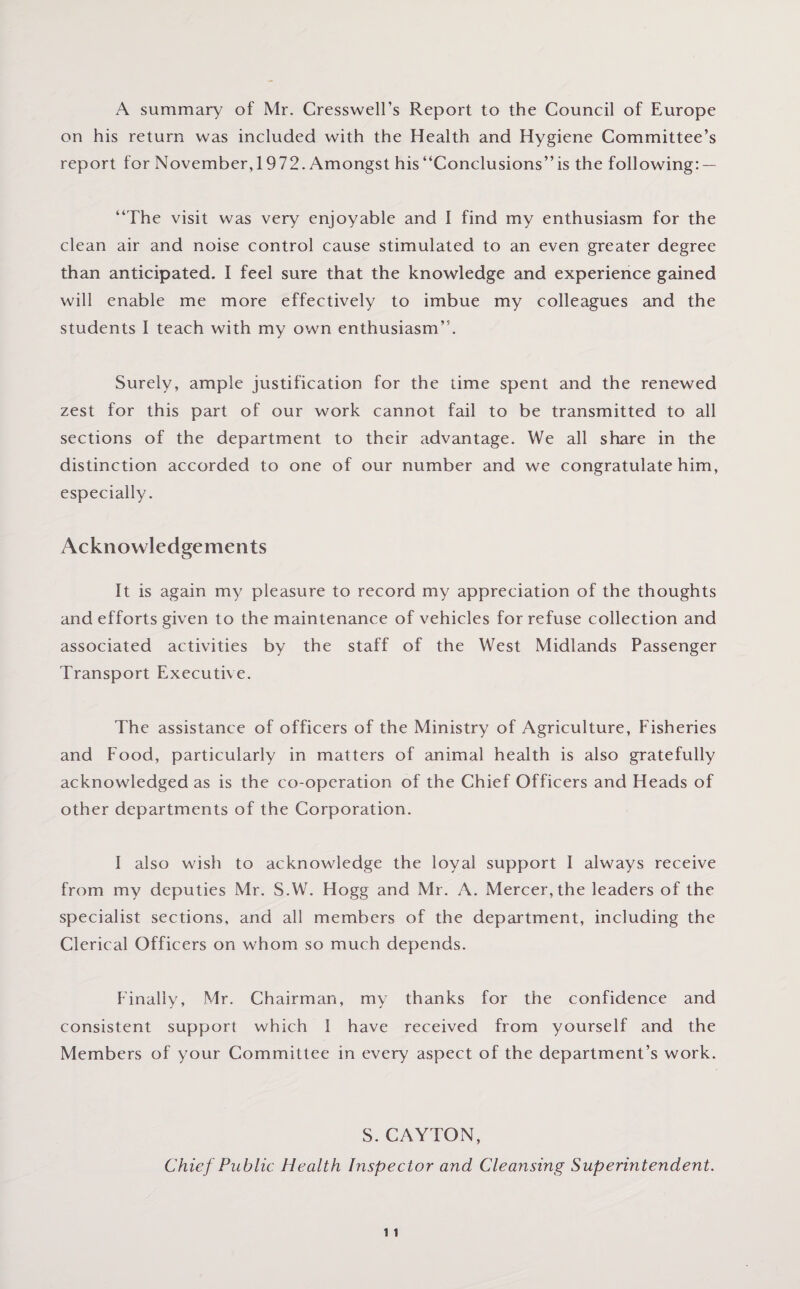 A summary of Mr. Cresswell’s Report to the Council of Europe on his return was included with the Health and Hygiene Committee’s report for November,1972. Amongst his “Conclusions” is the following: — “The visit was very enjoyable and I find my enthusiasm for the clean air and noise control cause stimulated to an even greater degree than anticipated. I feel sure that the knowledge and experience gained will enable me more effectively to imbue my colleagues and the students I teach with my own enthusiasm”. Surely, ample justification for the time spent and the renewed zest for this part of our work cannot fail to be transmitted to all sections of the department to their advantage. We all share in the distinction accorded to one of our number and we congratulate him, especially. Acknowledgements It is again my pleasure to record my appreciation of the thoughts and efforts given to the maintenance of vehicles for refuse collection and associated activities by the staff of the West Midlands Passenger Transport Executive. The assistance of officers of the Ministry of Agriculture, Fisheries and Food, particularly in matters of animal health is also gratefully acknowledged as is the co-operation of the Chief Officers and Heads of other departments of the Corporation. I also wish to acknowledge the loyal support I always receive from my deputies Mr. S.W. Hogg and Mr. A. Mercer, the leaders of the specialist sections, and all members of the department, including the Clerical Officers on whom so much depends. Finally, Mr. Chairman, my thanks for the confidence and consistent support which I have received from yourself and the Members of your Committee in every aspect of the department’s work. S. CAYTON, Chief Public Health Inspector and Cleansing Superintendent.