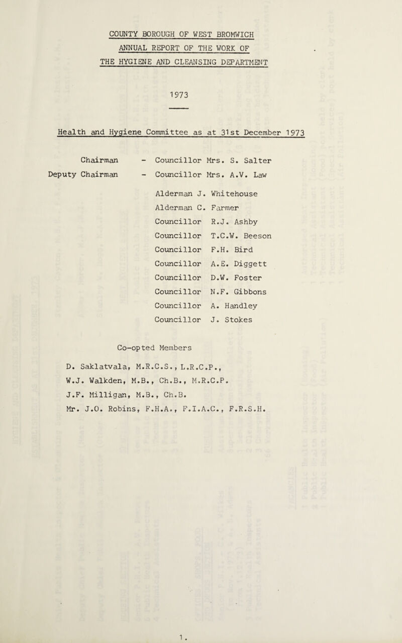 ANNUAL REPORT OF THE WORK OF THE HYGIENE AND CLEANSING DEPARTMENT 1973 Health and Hygiene Committee as at 31st December 1973 Chairman Deputy Chairman Councillor Mrs. S. Salter Councillor Mrs. A.V. Law Alderman J. Whitehouse Alderman C. Farmer Councillor R.J. Ashby Councillor T.C.W. Beeson Councillor F.H. Bird Councillor A.E. Diggett Councillor D.W. Foster Councillor N.F. Gibbons Councillor A. Handley Councillor J. Stokes . Members C.S. , L.R.C, •P.. Ch.B., M.R .C.P. , Ch.B. H.A., F.I.A .C., F.R.S.H.