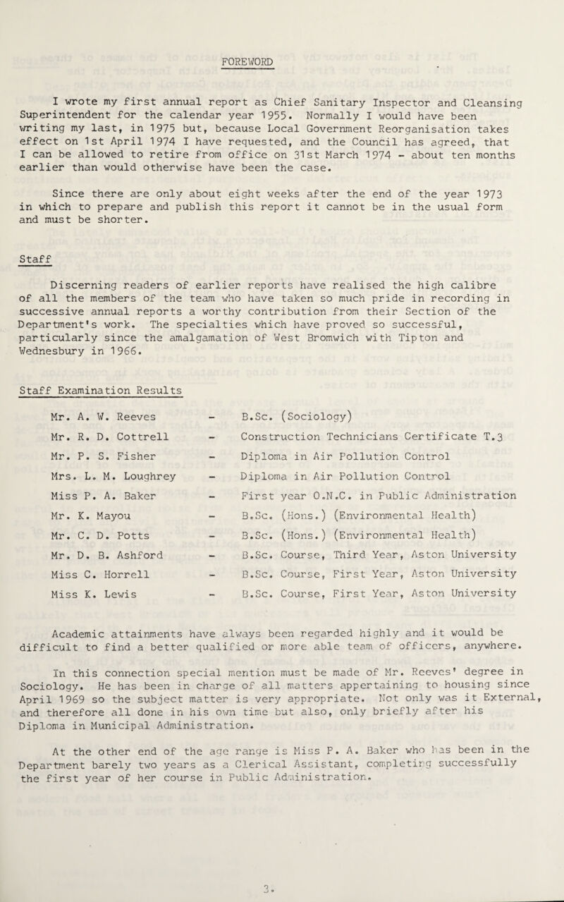 FOREWORD I wrote my first annual report as Chief Sanitary Inspector and Cleansing Superintendent for the calendar year 1955. Normally I would have been writing my last, in 1975 but, because Local Government Reorganisation takes effect on 1st April 1974 I have requested, and the Council has agreed, that I can be allowed to retire from office on 31st March 1974 - about ten months earlier than would otherwise have been the case. Since there are only about eight weeks after the end of the year 1973 in which to prepare and publish this report it cannot be in the usual form and must be shorter. Staff Discerning readers of earlier reports have realised the high calibre of all the members of the team who have taken so much pride in recording in successive annual reports a worthy contribution from their Section of the Department's work. The specialties which have proved so successful, particularly since the amalgamation of West Bromwich with Tipton and Wednesbury in 1966. Staff Examination Results Mr. A. W. Reeves Mr. R. D. Cottrell Mr. P. S. Fisher Mrs. L. M. Loughrey Miss P. A. Baker Mr. K. Mayou Mr. C. D. Potts Mr. D. B. Ashford Miss C. Horrell Miss K. Lewis B.Sc. (Sociology) Construction Technicians Certificate T.3 Diploma in Air Pollution Control Diploma in Air Pollution Control First year O.N.C. in Public Administration B.Sc. (Hons.) (Environmental Health) B.Sc. (Hons.) (Environmental ilealth) B.Sc. Course, Third Year, Aston University B.Sc. Course, First Year, Aston University B.Sc. Course, First Year, Aston University Academic attainments have always been regarded highly and it would be difficult to find a better qualified or more able team of officers, anywhere. In this connection special mention must be made of Mr. Reeves' degree in Sociology. He has been in charge of all matters appertaining to housing since April 1969 so the subject matter is very appropriate. Not only was it External, and therefore all done in his own time but also, only briefly after his Diploma in Municipal Administration. At the other end of the age range is Miss P. A. Baker who has been in the Department barely two years as a Clerical Assistant, completing successfully the first year of her course in Public Administration.