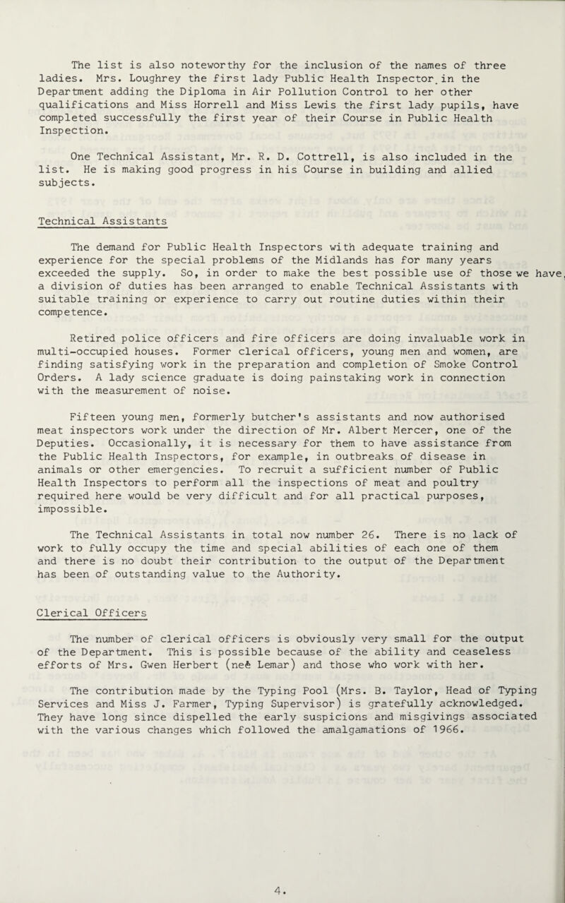 The list is also noteworthy for the inclusion of the names of three ladies. Mrs. Loughrey the first lady Public Health Inspector.in the Department adding the Diploma in Air Pollution Control to her other qualifications and Miss Horrell and Miss Lewis the first lady pupils, have completed successfully the first year of their Course in Public Health Inspection. One Technical Assistant, Mr. R. D. Cottrell, is also included in the list. He is making good progress in his Course in building and allied subjects. Technical Assistants The demand for Public Health Inspectors with adequate training and experience for the special problems of the Midlands has for many years exceeded the supply. So, in order to make the best possible use of those we have a division of duties has been arranged to enable Technical Assistants with suitable training or experience to carry out routine duties within their competence. Retired police officers and fire officers are doing invaluable work in multi-occupied houses. Former clerical officers, young men and women, are finding satisfying work in the preparation and completion of Smoke Control Orders. A lady science graduate is doing painstaking work in connection with the measurement of noise. Fifteen young men, formerly butcher's assistants and now authorised meat inspectors work under the direction of Mr. Albert Mercer, one of the Deputies. Occasionally, it is necessary for them to have assistance from the Public Health Inspectors, for example, in outbreaks of disease in animals or other emergencies. To recruit a sufficient number of Public Health Inspectors to perform all the inspections of meat and poultry required here would be very difficult and for all practical purposes, impossible. The Technical Assistants in total now number 26. There is no lack of work to fully occupy the time and special abilities of each one of them and there is no doubt their contribution to the output of the Department has been of outstanding value to the Authority. Clerical Officers The number of clerical officers is obviously very small for the output of the Department. This is possible because of the ability and ceaseless efforts of Mrs. Gwen Herbert (ne£ Lemar) and those who work with her. The contribution made by the Typing Pool (Mrs. B. Taylor, Head of Typing Services and Miss J. Farmer, Typing Supervisor) is gratefully acknowledged. They have long since dispelled the early suspicions and misgivings associated with the various changes which followed the amalgamations of 1966.