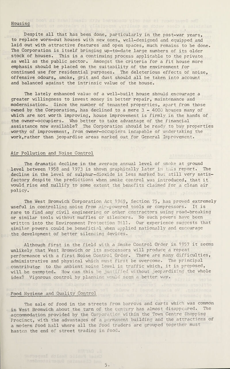 Housing Despite all that has been done, particularly in the post-war years, to replace worn-out houses with new ones, well-designed and equipped and laid out with attractive features and open spaces, much remains to be done. The Corporation is itself bringing up-to-date large numbers of its older stock of houses. This is a continuing process applicable to the private as well as the public sector. Amongst the criteria for a fit house more emphasis should be placed on the suitability of the environment for continued use for residential purposes. The deleterious effects of noise, offensive odours, smoke, grit and dust should all be taken into account and balanced against the intrinsic value of the house. The lately enhanced value of a well-built house should encourage a greater willingness to invest money in better repair, maintenance and modernisation. Since the number of tenanted properties, apart from those owned by the Corporation, has declined to a mere 3 - 4000 houses many of which are not worth improving, house improvement is firmly in the hands of the owner-occupiers. Who better to take advantage of the financial assistance now available? The Corporation should be ready to buy properties worthy of improvement, from owner-occupiers incapable of undertaking the work,rather than jeopardise areas marked out for General Improvement. Air Pollution and Noise Control The dramatic decline in the average annual level of smoke at ground level between 1958 and 1973 is shown graphically later in tads report. The decline in the level of sulphur-dioxide is less marked but still very satis¬ factory despite the predictions when smoke control was introduced, that it would rise and nullify to some extent the benefits claimed for a clean air policy. The West Bromwich Corporation Act 1969, Section 75, has proved extremely useful in controlling noise from air-powered tools or compressors. It is rare to find any civil engineering or other contractors using road-breaking or similar tools without muffles or silencers. No such powers have been written into the Environment Protection Bill. Our experience suggests that similar powers could be beneficial when applied nationally and encourage the development of better silencing devices. Although first in the field with a Smoke Control Order in 1957 it seems unlikely that West Bromwich or its successors will produce a repeat performance with a first Noise Control Order. There are many difficulties, administrative and physical which must first be overcome. The principal contributor to the ambient noise level is traffic which, it is proposed, will be exempted. How can this be justified without jeopardising the whole idea? Vigorous control by planning would seem a better way. Food Hygiene and Quality Control The sale of food in the streets from barrows and carts which was common in West Bromwich about the turn of the century has almost disappeared. The accommodation provided by the Corporation within the Town Centre Shopping Precinct, with the advantages of a permanent building and the attractions of a modern food hall where all the food traders are grouped together must hasten the end of street trading in food.