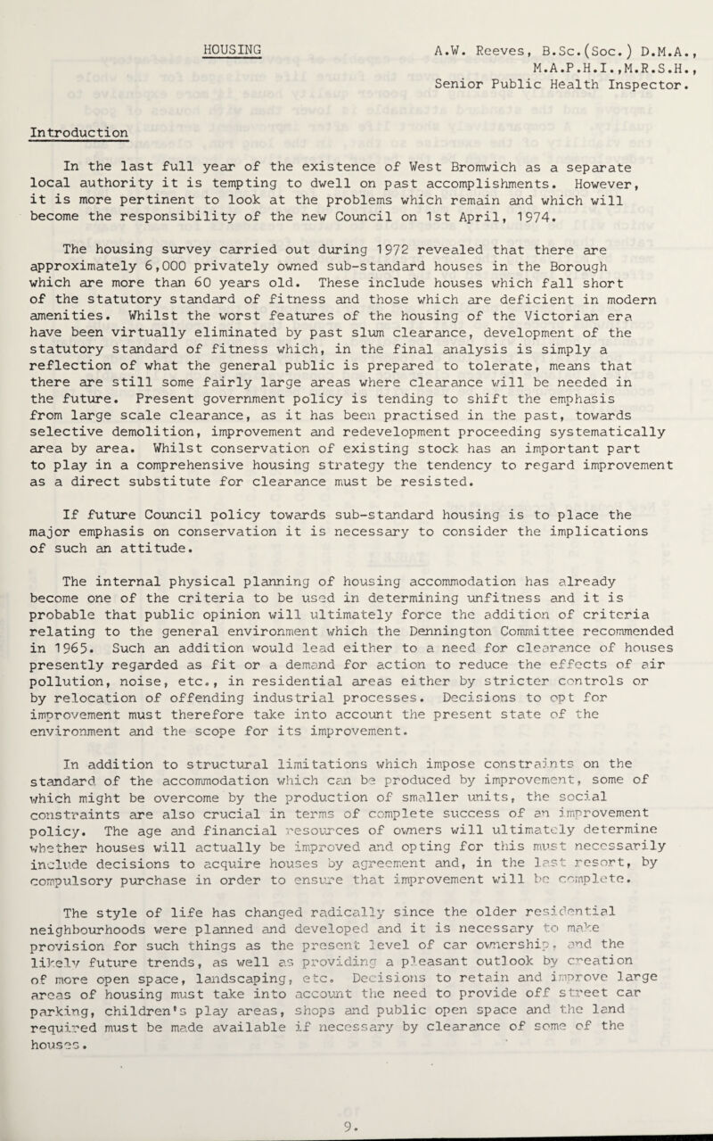 M.A.P.H.I.,M.R.S.H. Senior Public Health Inspector. 9 9 Introduction In the last full year of the existence of West Bromwich as a separate local authority it is tempting to dwell on past accomplishments. However, it is more pertinent to look at the problems which remain and which will become the responsibility of the new Council on 1st April, 1974. The housing survey carried out during 1972 revealed that there are approximately 6,000 privately owned sub-standard houses in the Borough which are more than 60 years old. These include houses which fall short of the statutory standard of fitness and those which are deficient in modern amenities. Whilst the worst features of the housing of the Victorian era have been virtually eliminated by past slum clearance, development of the statutory standard of fitness which, in the final analysis is simply a reflection of what the general public is prepared to tolerate, means that there are still some fairly large areas where clearance will be needed in the future. Present government policy is tending to shift the emphasis from large scale clearance, as it has been practised in the past, towards selective demolition, improvement and redevelopment proceeding systematically area by area. Whilst conservation of existing stock has an important part to play in a comprehensive housing strategy the tendency to regard improvement as a direct substitute for clearance must be resisted. If future Council policy towards sub-standard housing is to place the major emphasis on conservation it is necessary to consider the implications of such an attitude. The internal physical planning of housing accommodation has already become one of the criteria to be used in determining unfitness and it is probable that public opinion will ultimately force the addition of criteria relating to the general environment which the Dennington Committee recommended in 1965. Such an addition would lead either to a need for clearance of houses presently regarded as fit or a demand for action to reduce the effects of air pollution, noise, etc., in residential areas either by stricter controls or by relocation of offending industrial processes. Decisions to opt for improvement must therefore take into account the present state of the environment and the scope for its improvement. In addition to structural limitations which impose constraints on the standard of the accommodation which can be produced by improvement, some of which might be overcome by the production of smaller units, the social constraints are also crucial in terms of complete success of an improvement policy. The age and financial resources of owners will ultimately determine whether houses will actually be improved and opting for this must necessarily include decisions to acquire houses by agreement and, in the last resort, by compulsory purchase in order to ensure that improvement will be complete. The style of life has changed radically since the older residential neighbourhoods were planned and developed and it is necessary to make provision for such things as the present level of car ownership- and the likely future trends, as well as providing a pleasant outlook by creation of more open space, landscaping, etc. Decisions to retain and improve large areas of housing must take into account the need to provide off street car parking, children's play areas, shops and public open space and the land required must be made available if necessary by clearance of some of the houses.