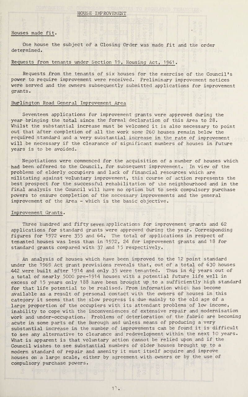 HOUSE IMPROVEMENT Houses made fit. One house the subject of a Closing Order was made fit and the order determined. Requests from tenants under Section 19, Housing Act, 1961. Requests from the tenants of six houses for the exercise of the Council’s power to require improvement were received. Preliminary improvement notices were served and the owners subsequently submitted applications for improvement grants. Burlington Road General Improvement Area Seventeen applications for improvement grants were approved during the year bringing the total since the formal declaration of this Area to 28. Whilst the substantial increase must be welcomed it is also necessary to point out that After completion of all the work some 260 houses remain below the required standard and a very substantial increase in the rate of improvement will be necessary if the clearance of significant numbers of houses in future years is to be avoided. Negotiations were commenced for the acquisition of a number of houses which had been offered to the Council, for subsequent improvement. In view of the problems of elderly occupiers and lack of financial resources which are militating against voluntary improvement, this course of action represents the best prospect for the successful rehabilitation of ihe neighbourhood and in the final analysis the Council will have no option but to seek compulsory purchase powers to ensure completion of the necessary improvements and the general improvement of the Area - which is the basic objective. Improvement Grants. Three hundred and fifty seven applications for improvement grants and 62 applications for standard grants were approved during the year. Corresponding figures for 1972 were 355 and 64. The total of applications in respect of tenanted houses was less than in 1972, 24 for improvement grants and 18 for standard grants compared with 37 and 15 respectively. An analysis of houses which have been improved to the 12 point standard under the 1969 Act grant provisions reveals that, out of a total of 630 houses 442 were built after 1914 and only 35 were tenanted. Thus in years out of a total of nearly 5000 pre-1914 houses with a potential future life well in excess of 15 years only 188 have been brought up to a sufficiently high standard for that life potential to be realised. From information which has become available as a result of personal contact with the owners of houses in this category it seems that the slow progress is due mainly to the old age of a large proportion of the occupiers with its attendant problems of low income, inability to cope with the inconveniences of extensive repair and modernisation work and under-occupation. Problems of deterioration of the fabric are becoming acute in some parts of the Borough and unless means of producing a very substantial increase in the number of improvements can be found it is difficult to see any alternative to clearance and redevelopment within the next 10 years. What is apparent is that voluntary action cannot be relied upon and if the Council wishes to see substantial numbers of older houses brought up to a modern standard of repair and amenity it must itself acquire and improve houses on a large scale, either by agreement with owners or by the use of compulsory purchase powers.