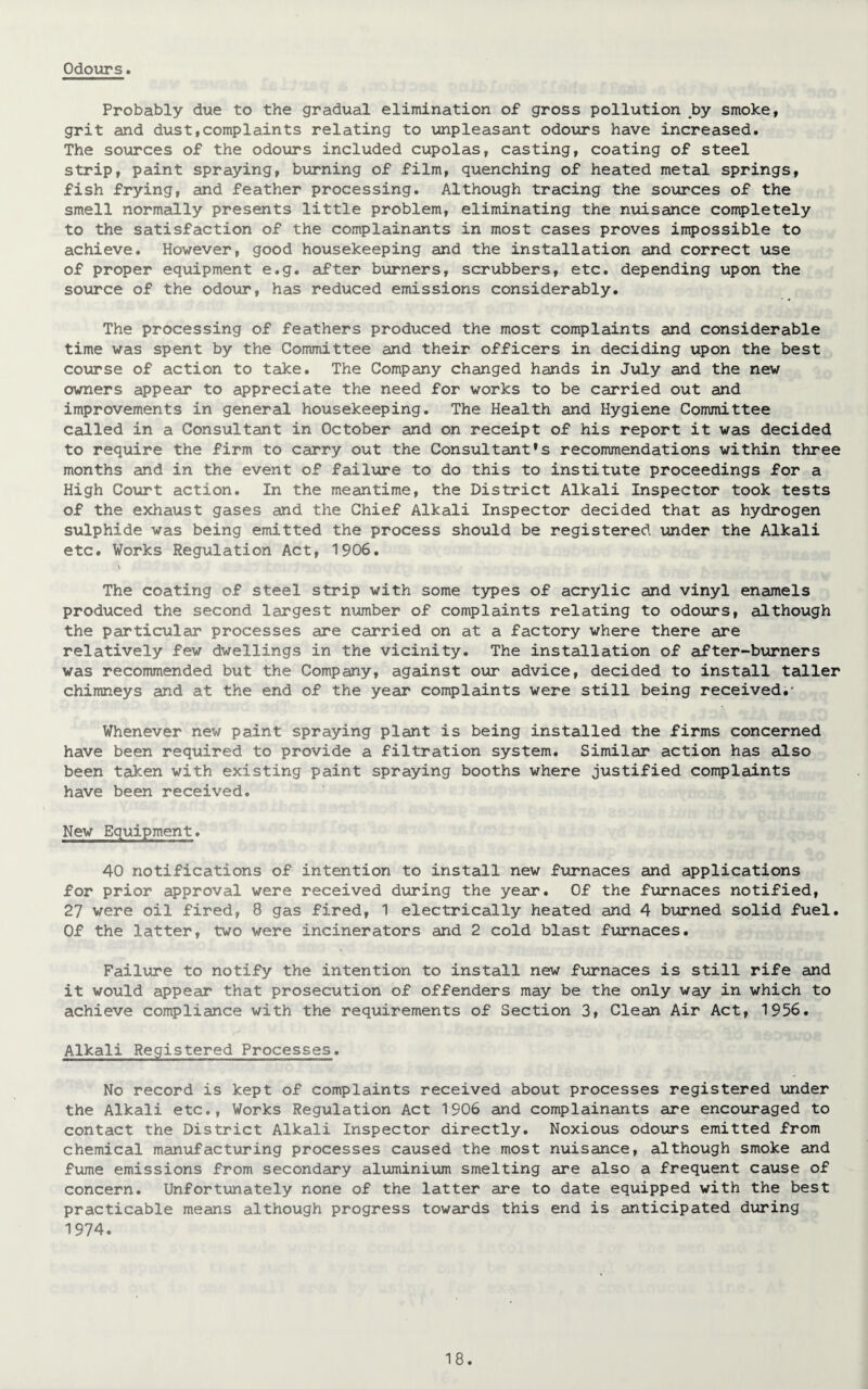 Probably due to the gradual elimination of gross pollution by smoke, grit and dust,complaints relating to unpleasant odours have increased. The sources of the odours included cupolas, casting, coating of steel strip, paint spraying, burning of film, quenching of heated metal springs, fish frying, and feather processing. Although tracing the sources of the smell normally presents little problem, eliminating the nuisance completely to the satisfaction of the complainants in most cases proves impossible to achieve. However, good housekeeping and the installation and correct use of proper equipment e.g. after burners, scrubbers, etc. depending upon the source of the odour, has reduced emissions considerably. The processing of feathers produced the most complaints and considerable time was spent by the Committee and their officers in deciding upon the best course of action to take. The Company changed hands in July and the new owners appear to appreciate the need for works to be carried out and improvements in general housekeeping. The Health and Hygiene Committee called in a Consultant in October and on receipt of his report it was decided to require the firm to carry out the Consultant’s recommendations within three months and in the event of failure to do this to institute proceedings for a High Court action. In the meantime, the District Alkali Inspector took tests of the exhaust gases and the Chief Alkali Inspector decided that as hydrogen sulphide was being emitted the process should be registered under the Alkali etc. Works Regulation Act, 1906. \ The coating of steel strip with some types of acrylic and vinyl enamels produced the second largest number of complaints relating to odours, although the particular processes are carried on at a factory where there are relatively few dwellings in the vicinity. The installation of after-burners was recommended but the Company, against our advice, decided to install taller chimneys and at the end of the year complaints were still being received.- Whenever new paint spraying plant is being installed the firms concerned have been required to provide a filtration system. Similar action has also been taken with existing paint spraying booths where justified complaints have been received. New Equipment. 40 notifications of intention to install new furnaces and applications for prior approval were received during the year. Of the furnaces notified, 27 were oil fired, 8 gas fired, 1 electrically heated and 4 burned solid fuel. Of the latter, two were incinerators and 2 cold blast furnaces. Failure to notify the intention to install new furnaces is still rife and it would appear that prosecution of offenders may be the only way in which to achieve compliance with the requirements of Section 3, Clean Air Act, 1956. Alkali Registered Processes. No record is kept of complaints received about processes registered under the Alkali etc., Works Regulation Act 1906 and complainants are encouraged to contact the District Alkali Inspector directly. Noxious odours emitted from chemical manufacturing processes caused the most nuisance, although smoke and fume emissions from secondary aluminium smelting are also a frequent cause of concern. Unfortunately none of the latter are to date equipped with the best practicable means although progress towards this end is anticipated during 1974.