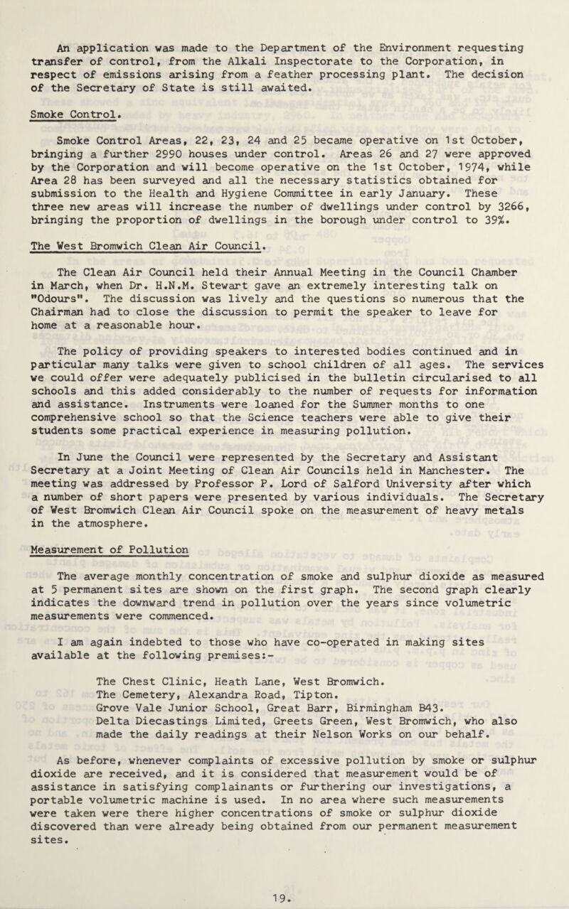 An application was made to the Department of the Environment requesting transfer of control, from the Alkali Inspectorate to the Corporation, in respect of emissions arising from a feather processing plant. The decision of the Secretary of State is still awaited. Smoke Control. Smoke Control Areas, 22, 23, 24 and 25 became operative on 1st October, bringing a further 2990 houses under control. Areas 26 and 27 were approved by the Corporation and will become operative on the 1st October, 1974, while Area 28 has been surveyed and all the necessary statistics obtained for submission to the Health and Hygiene Committee in early January. These three new areas will increase the number of dwellings under control by 3266, bringing the proportion of dwellings in the borough under control to 39%. The West Bromwich Clean Air Council. The Clean Air Council held their Annual Meeting in the Council Chamber in March, when Dr. H.N.M. Stewart gave an extremely interesting talk on •♦Odours”. The discussion was lively and the questions so numerous that the Chairman had to close the discussion to permit the speaker to leave for home at a reasonable hour. The policy of providing speakers to interested bodies continued and in particular many talks were given to school children of all ages. The services we could offer were adequately publicised in the bulletin circularised to all schools and this added considerably to the number of requests for information and assistance. Instruments were loaned for the Summer months to one comprehensive school so that the Science teachers were able to give their students some practical experience in measuring pollution. In June the Council were represented by the Secretary and Assistant Secretary at a Joint Meeting of Clean Air Councils held in Manchester. The meeting was addressed by Professor P. Lord of Salford University after which a number of short papers were presented by various individuals. The Secretary of West Bromwich Clean Air Council spoke on the measurement of heavy metals in the atmosphere. Measurement of Pollution The average monthly concentration of smoke and sulphur dioxide as measured at 5 permanent sites are shown on the first graph. The second graph clearly indicates the downward trend in pollution over the years since volumetric measurements were commenced. I am again indebted to those who have co-operated in making sites available at the following premises The Chest Clinic, Heath Lane, West Bromwich. The Cemetery, Alexandra Road, Tipton. Grove Vale Junior School, Great Barr, Birmingham B43. Delta Diecastings Limited, Greets Green, West Bromwich, who also made the daily readings at their Nelson Works on our behalf. As before, whenever complaints of excessive pollution by smoke or sulphur dioxide are received, and it is considered that measurement would be of assistance in satisfying complainants or furthering our investigations, a portable volumetric machine is used. In no area where such measurements were taken were there higher concentrations of smoke or sulphur dioxide discovered than were already being obtained from our permanent measurement sites.