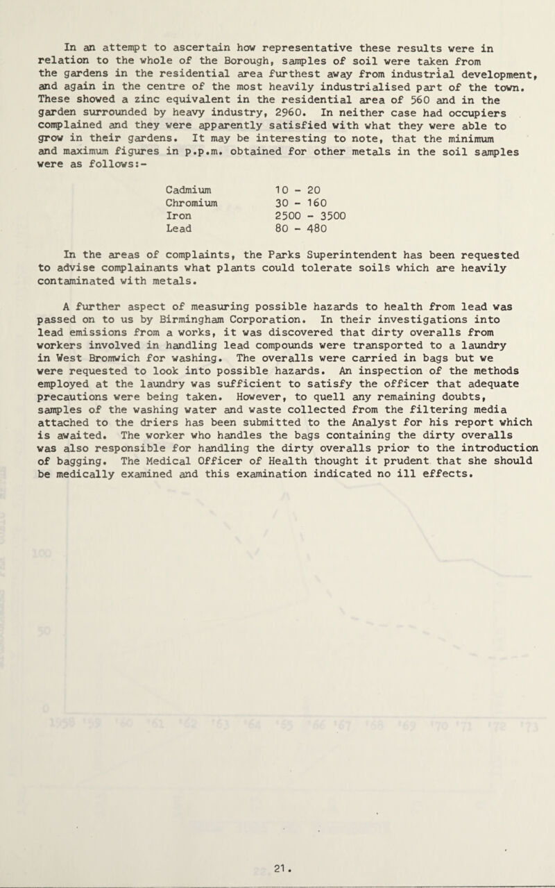 In an attempt to ascertain how representative these results were in relation to the whole of the Borough, samples of soil were taken from the gardens in the residential area furthest away from industrial development, and again in the centre of the most heavily industrialised part of the town. These showed a zinc equivalent in the residential area of 560 and in the garden surrounded by heavy industry, 2960. In neither case had occupiers complained and they were apparently satisfied with what they were able to grow in their gardens. It may be interesting to note, that the minimum and maximum figures in p.p.m. obtained for other metals in the soil samples were as follows Cadmium Chromium Iron Lead 10-20 30 - 160 2500 - 3500 80 - 480 In the areas of complaints, the Parks Superintendent has been requested to advise complainants what plants could tolerate soils which are heavily contaminated with metals. A further aspect of measuring possible hazards to health from lead was passed on to us by Birmingham Corporation. In their investigations into lead emissions from a works, it was discovered that dirty overalls from workers involved in handling lead compounds were transported to a laundry in West Bromwich for washing. The overalls were carried in bags but we were requested to look into possible hazards. An inspection of the methods employed at the laundry was sufficient to satisfy the officer that adequate precautions were being taken. However, to quell any remaining doubts, samples of the washing water and waste collected from the filtering media attached to the driers has been submitted to the Analyst for his report which is awaited. The worker who handles the bags containing the dirty overalls was also responsible for handling the dirty overalls prior to the introduction of bagging. The Medical Officer of Health thought it prudent that she should be medically examined and this examination indicated no ill effects.