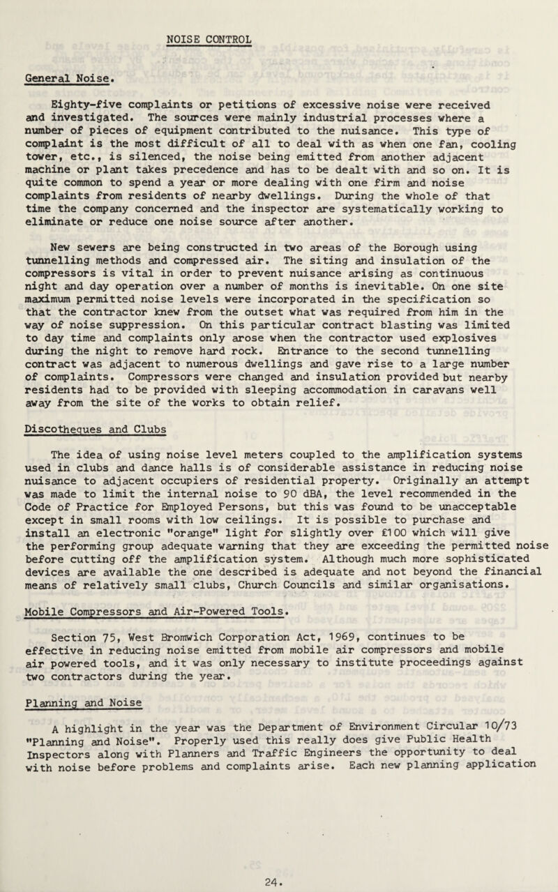 NOISE CONTROL General Noise, Eighty-five complaints or petitions of excessive noise were received and investigated. The sources were mainly industrial processes where a number of pieces of equipment contributed to the nuisance. This type of complaint is the most difficult of all to deal with as when one fan, cooling tower, etc,, is silenced, the noise being emitted from another adjacent machine or plant takes precedence and has to be dealt with and so on. It is quite common to spend a year or more dealing with one firm and noise complaints from residents of nearby dwellings. During the whole of that time the company concerned and the inspector are systematically working to eliminate or reduce one noise source after another. New sewers are being constructed in two areas of the Borough using tunnelling methods and compressed air. The siting and insulation of the compressors is vital in order to prevent nuisance arising as continuous night and day operation over a number of months is inevitable. On one site maximum permitted noise levels were incorporated in the specification so that the contractor knew from the outset what was required from him in the way of noise suppression. On this particular contract blasting was limited to day time and complaints only arose when the contractor used explosives during the night to remove hard rock. Entrance to the second tunnelling contract was adjacent to numerous dwellings and gave rise to a large number of complaints. Compressors were changed and insulation provided but nearby residents had to be provided with sleeping accommodation in caravans well away from the site of the works to obtain relief. Discotheques and Clubs The idea of using noise level meters coupled to the amplification systems used in clubs and dance halls is of considerable assistance in reducing noise nuisance to adjacent occupiers of residential property. Originally an attempt was made to limit the internal noise to 90 dBA, the level recommended in the Code of Practice for Employed Persons, but this was found to be unacceptable except in small rooms with low ceilings. It is possible to purchase and install an electronic “orange light for slightly over £100 which will give the performing group adequate warning that they are exceeding the permitted noise before cutting off the amplification system. Although much more sophisticated devices are available the one described is adequate and not beyond the financial means of relatively small clubs, Church Councils and similar organisations. Mobile Compressors and Air-Powered Tools. Section 75, West Bromwich Corporation Act, 1969, continues to be effective in reducing noise emitted from mobile air compressors and mobile air powered tools, and it was only necessary to institute proceedings against two contractors during the year. Planning and Noise A highlight in the year was the Department of Environment Circular 10/73 Planning and Noise. Properly used this really does give Public Health Inspectors along with Planners and Traffic Engineers the opportunity to deal with noise before problems and complaints arise. Each new planning application