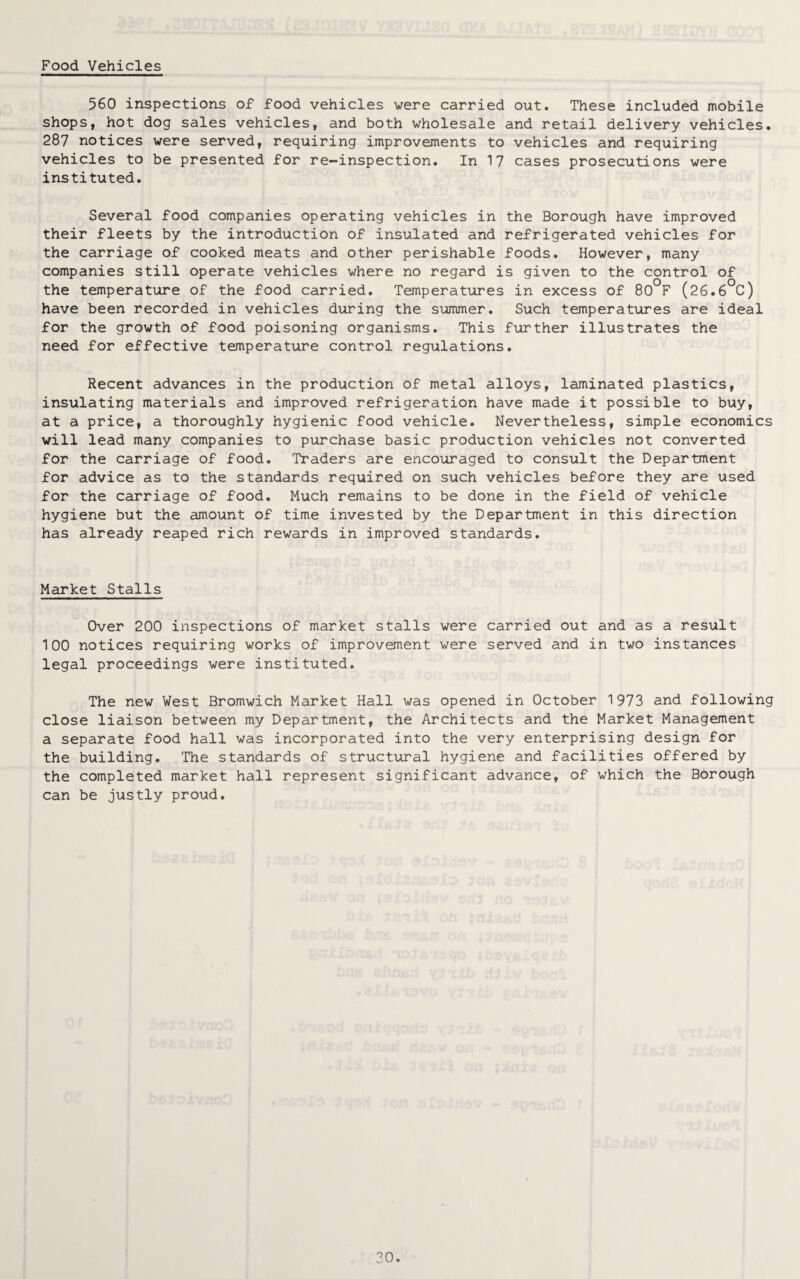 Food Vehicles 560 inspections of food vehicles were carried out. These included mobile shops, hot dog sales vehicles, and both wholesale and retail delivery vehicles. 287 notices were served, requiring improvements to vehicles and requiring vehicles to be presented for re-inspection. In 17 cases prosecutions were instituted. Several food companies operating vehicles in the Borough have improved their fleets by the introduction of insulated and refrigerated vehicles for the carriage of cooked meats and other perishable foods. However, many companies still operate vehicles where no regard is given to the control of the temperature of the food carried. Temperatures in excess of 80°F (26.6°C) have been recorded in vehicles during the summer. Such temperatures are ideal for the growth of food poisoning organisms. This further illustrates the need for effective temperature control regulations. Recent advances in the production of metal alloys, laminated plastics, insulating materials and improved refrigeration have made it possible to buy, at a price, a thoroughly hygienic food vehicle. Nevertheless, simple economics will lead many companies to purchase basic production vehicles not converted for the carriage of food. Traders are encouraged to consult the Department for advice as to the standards required on such vehicles before they are used for the carriage of food. Much remains to be done in the field of vehicle hygiene but the amount of time invested by the Department in this direction has already reaped rich rewards in improved standards. Market Stalls Over 200 inspections of market stalls were carried out and as a result 100 notices requiring works of improvement were served and in two instances legal proceedings were instituted. The new West Bromwich Market Hall was opened in October 1973 and following close liaison between my Department, the Architects and the Market Management a separate food hall was incorporated into the very enterprising design for the building. The standards of structural hygiene and facilities offered by the completed market hall represent significant advance, of which the Borough can be justly proud.