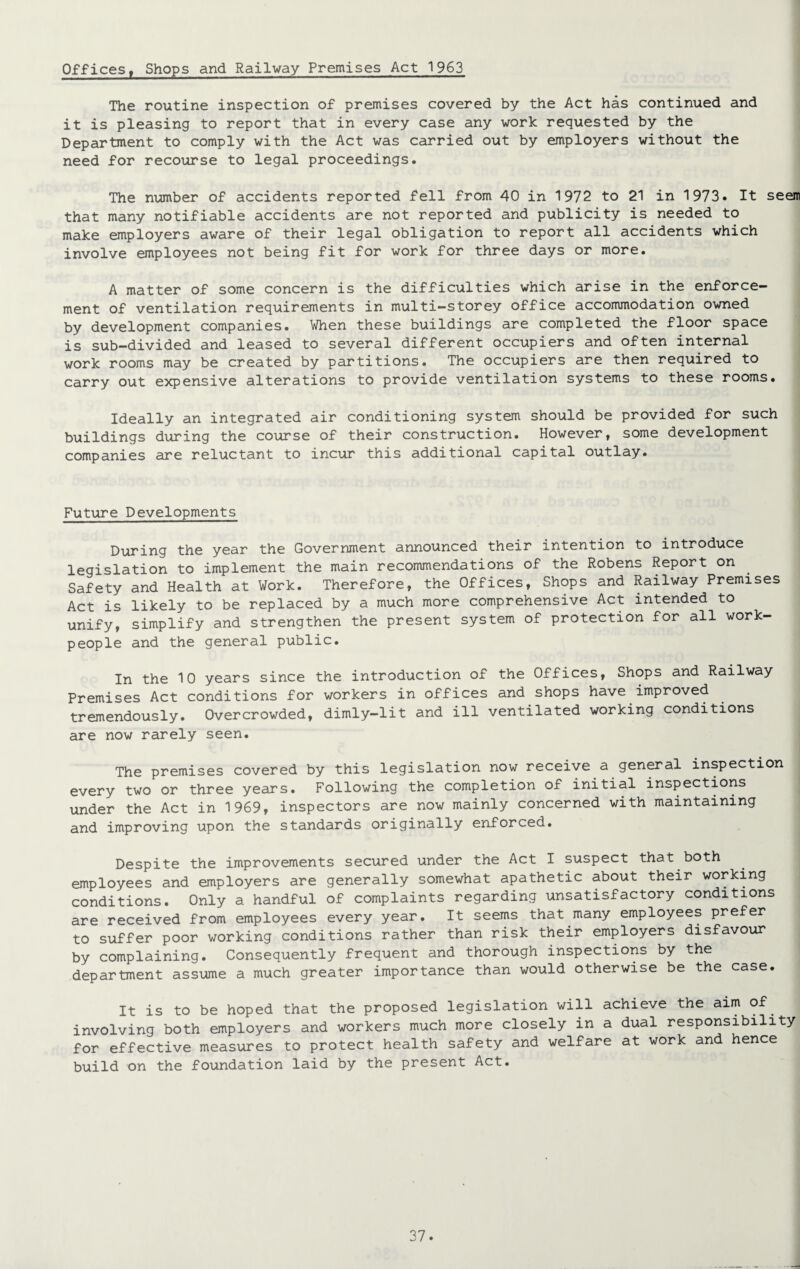 The routine inspection of premises covered by the Act has continued and it is pleasing to report that in every case any work requested by the Department to comply with the Act was carried out by employers without the need for recourse to legal proceedings. The number of accidents reported fell from 40 in 1972 to 21 in 1973. It seem that many notifiable accidents are not reported and publicity is needed to make employers aware of their legal obligation to report all accidents which involve employees not being fit for work for three days or more. A matter of some concern is the difficulties which arise in the enforce¬ ment of ventilation requirements in multi-storey office accommodation owned by development companies. When these buildings are completed the floor space is sub-divided and leased to several different occupiers and often internal work rooms may be created by partitions. The occupiers are then required to carry out expensive alterations to provide ventilation systems to these rooms. Ideally an integrated air conditioning system should be provided for such buildings during the course of their construction. However, some development companies are reluctant to incur this additional capital outlay. Future Developments During the year the Government announced their intention to introduce legislation to implement the main recommendations of the Robens Report on Safety and Health at Work. Therefore, the Offices, Shops and Railway Premises Act is likely to be replaced by a much more comprehensive Act intended to unify, simplify and strengthen the present system of protection for all work¬ people and the general public. In the 10 years since the introduction of the Offices, Shops and Railway Premises Act conditions for workers in offices and shops have improved tremendously. Overcrowded, dimly-lit and ill ventilated working conditions are now rarely seen. The premises covered by this legislation now receive a general inspection every two or three years. Following the completion of initial inspections under the Act in 1969, inspectors are now mainly concerned with maintaining and improving upon the standards originally enforced. Despite the improvements secured under the Act I suspect that both employees and employers are generally somewhat apathetic about their working conditions. Only a handful of complaints regarding unsatisfactory conditions are received from employees every year. It seems that many employees prefer to suffer poor working conditions rather than risk their employers disfavour by complaining. Consequently frequent and thorough inspections by the department assume a much greater importance than would otherwise be the case. It is to be hoped that the proposed legislation will achieve the aim of involving both employers and workers much more closely in a dual responsibility for effective measures to protect health safety and welfare at work and hence build on the foundation laid by the present Act.