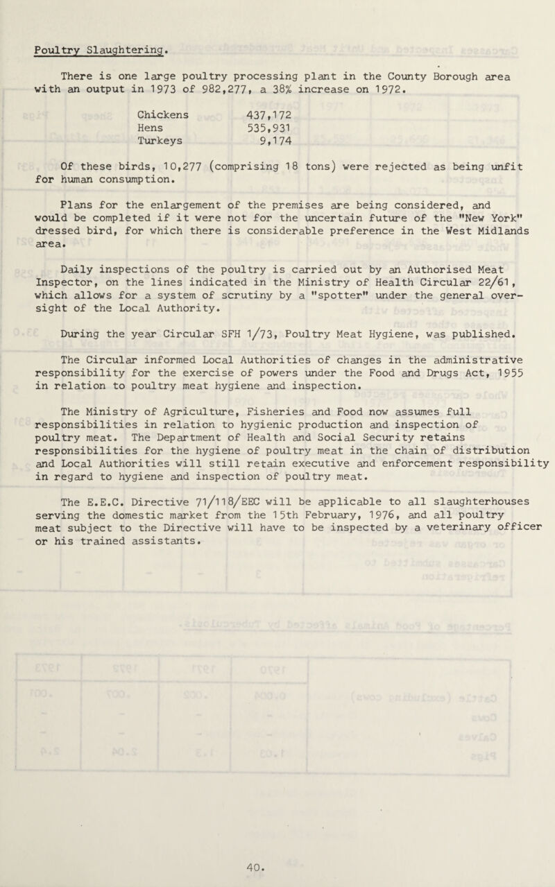 Poultry Slaughtering. There is one large poultry processing plant in the County Borough area with an output in 1973 of 982,277, a 38% increase on 1972. Chickens Hens Turkeys 437,172 535,931 9,174 Of these birds, 10,277 (comprising 18 tons) were rejected as being unfit for human consumption. Plans for the enlargement of the premises are being considered, and would be completed if it were not for the uncertain future of the ’’New York dressed bird, for which there is considerable preference in the West Midlands area. Daily inspections of the poultry is carried out by an Authorised Meat Inspector, on the lines indicated in the Ministry of Health Circular 22/61, which allows for a system of scrutiny by a spotter” under the general over¬ sight of the Local Authority. During the year Circular SFH l/73, Poultry Meat Hygiene, was published. The Circular informed Local Authorities of changes in the administrative responsibility for the exercise of powers under the Food and Drugs Act, 1955 in relation to poultry meat hygiene and inspection. The Ministry of Agriculture, Fisheries and Food now assumes full responsibilities in relation to hygienic production and inspection of poultry meat. The Department of Health and Social Security retains responsibilities for the hygiene of poultry meat in the chain of distribution and Local Authorities will still retain executive and enforcement responsibility in regard to hygiene and inspection of poultry meat. The E.E.C. Directive 7l/l18/EEC will be applicable to all slaughterhouses serving the domestic market from the 15th February, 1976, and all poultry meat subject to the Directive will have to be inspected by a veterinary officer or his trained assistants.