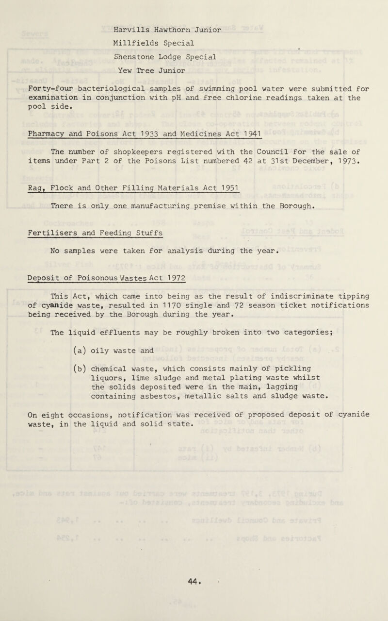 Harvills Hawthorn Junior Millfields Special Shenstone Lodge Special Yew Tree Junior Forty-four bacteriological samples of swimming pool water were submitted for examination in conjunction with pH and free chlorine readings taken at the pool side. Pharmacy and Poisons Act 1933 and Medicines Act 1941 The number of shopkeepers registered with the Council for the sale of items under Part 2 of the Poisons List numbered 42 at 31st December, 1973. Rag, Flock and Other Filling Materials Act 1931 There is only one manufacturing premise within the Borough. Fertilisers and Feeding Stuffs No samples were taken for analysis during the year. Deposit of Poisonous Wastes Act 1972 This Act, which came into being as the result of indiscriminate tipping of cyanide waste, resulted in 1170 single and 72 season ticket notifications being received by the Borough during the year. The liquid effluents may be roughly broken into two categories; (a) oily waste and (b) chemical waste, which consists mainly of pickling liquors, lime sludge and metal plating waste whilst the solids deposited were in the main, lagging containing asbestos, metallic salts and sludge waste. On eight occasions, notification was received of proposed deposit of cyanide waste, in the liquid and solid state.