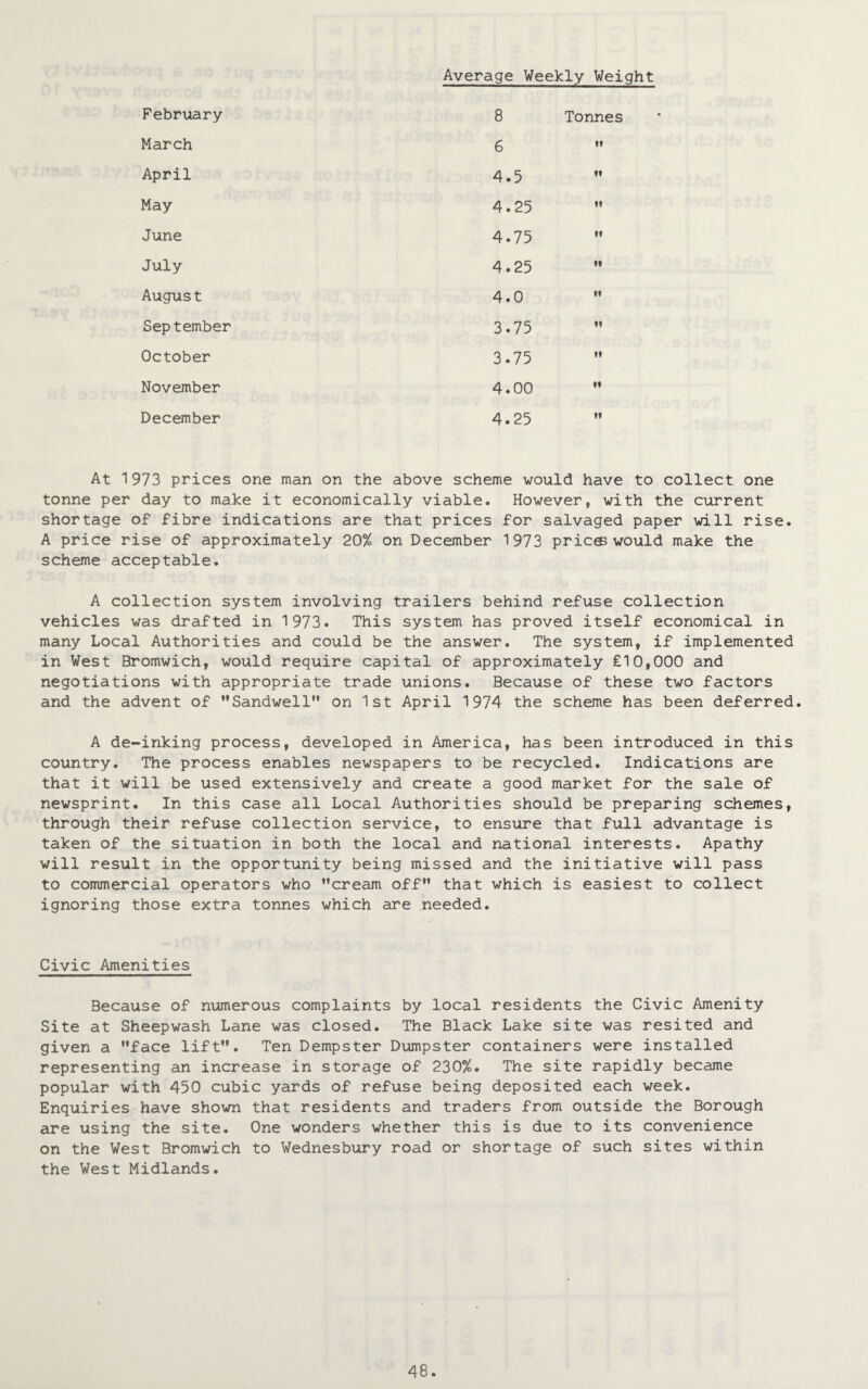 Average Weekly Weight February 8 Tonnes March 6 n April 4.5 it May 4.25 H June 4.75 it July 4.25 ti Augus t 4.0 •1 September 3.75 n October 3.75 M November 4.00 11 December 4.25 11 At 1973 prices one man on the above scheme would have to collect one tonne per day to make it economically viable. However, with the current shortage of fibre indications are that prices for salvaged paper will rise. A price rise of approximately 20% on December 1973 pric© would make the scheme acceptable. A collection system involving trailers behind refuse collection vehicles was drafted in 1973. This system has proved itself economical in many Local Authorities and could be the answer. The system, if implemented in West Bromwich, would require capital of approximately £10,000 and negotiations with appropriate trade unions. Because of these two factors and the advent of Sandwell on 1st April 1974 the scheme has been deferred. A de-inking process, developed in America, has been introduced in this country. The process enables newspapers to be recycled. Indications are that it will be used extensively and create a good market for the sale of newsprint. In this case all Local Authorities should be preparing schemes, through their refuse collection service, to ensure that full advantage is taken of the situation in both the local and national interests. Apathy will result in the opportunity being missed and the initiative will pass to commercial operators who cream off that which is easiest to collect ignoring those extra tonnes which are needed. Civic Amenities Because of numerous complaints by local residents the Civic Amenity Site at Sheepwash Lane was closed. The Black Lake site was resited and given a face lift. Ten Dempster Dumpster containers were installed representing an increase in storage of 230%. The site rapidly became popular with 450 cubic yards of refuse being deposited each week. Enquiries have shown that residents and traders from outside the Borough are using the site. One wonders whether this is due to its convenience on the West Bromwich to Wednesbury road or shortage of such sites within the West Midlands.