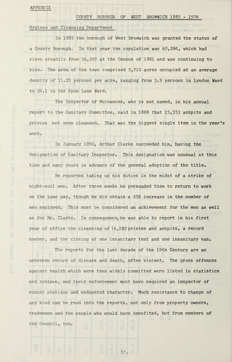 APPENDIX COUNTY BOROUGH OF VEST BROMWICH 1885 - 1974 Hygiene and Cleansing Department In 1885 the borough of West Bromwich was granted the status of a County Borough. In that year the population was 60,284, which had risen steadily from 56,299 at the Census of 1881 and was continuing to rise. The area of the town comprised 5,710 acres occupied at an average density of 11.20 persons per acre, ranging from 3.9 persons in Lyndon Ward to 24.1 in the Spon Lane Ward. The Inspector of Nuisances, who is not named, in his annual report to the Sanitary Committee, said in 1888 that 15,553 ashpits and privies had been cleansed. That was the biggest single item in the year’s work. In January 1890, Arthur Clarke succeeded him, having the designation of Sanitary Inspector. This designation was unusual at this time and many years in advance of the general adoption of the title. He reported taking up his duties in the midst of a strike of night-soil men. After three weeks he persuaded them to return to work on the same pay, though he did obtain a 25% increase in the number of men employed. This must be considered an achievement for the men as well as for Mr. Clarke. In consequence, he was able to report in his first year of office the cleansing of 16,222 privies and ashpits, a record number, and the closing of one insanitary tent and one insanitary van. The reports for the last decade of the 19th Century are an unbroken record of disease and death, often violent. The gross offences against health which were then widely committed were listed in statistics and byelaws, and their enforcement must have required an inspector of robust physique and undaunted character. Much resistance to change of any kind can be read into the reports, not only from property owners, tradesmen and the people who would have benefited, but from members of the Council, too.