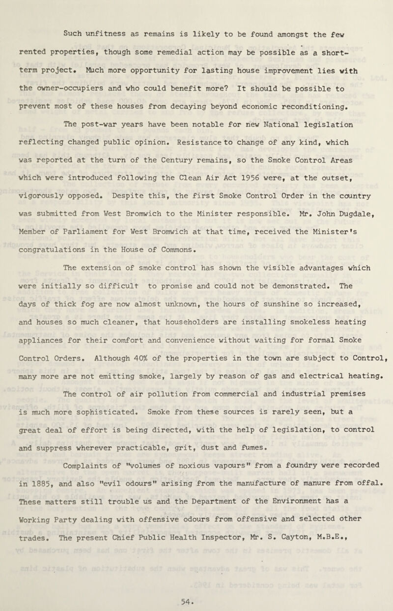 Such unfitness as remains is likely to be found amongst the few rented properties, though some remedial action may be possible as a short¬ term project• Much more opportunity for lasting house improvement lies with the owner-occupiers and who could benefit more? It should be possible to prevent most of these houses from decaying beyond economic reconditioning. The post-war years have been notable for new National legislation reflecting changed public opinion. Resistance to change of any kind, which was reported at the turn of the Century remains, so the Smoke Control Areas which were introduced following the Clean Air Act 1956 were, at the outset, vigorously opposed. Despite this, the first Smoke Control Order in the country was submitted from Vest Bromwich to the Minister responsible. Mr. John Dugdale, Member of Parliament for West Bromwich at that time, received the Minister’s congratulations in the House of Commons. The extension of smoke control has shown the visible advantages which were initially so difficult to promise and could not be demonstrated. The days of thick fog are now almost unknown, the hours of sunshine so increased, and houses so much cleaner, that householders are installing smokeless heating appliances for their comfort and convenience without waiting for formal Smoke Control Orders. Although 40% of the properties in the town are subject to Control, many more are not emitting smoke, largely by reason of gas and electrical heating. The control of air pollution from commercial and industrial premises is much more sophisticated. Smoke from these sources is rarely seen, but a great deal of effort is being directed, with the help of legislation, to control and suppress wherever practicable, grit, dust and fumes. Complaints of ’Volumes of noxious vapours” from a foundry were recorded in 1885, and also ’’evil odours” arising from the manufacture of manure from offal. These matters still trouble us and the Department of the Environment has a Working Party dealing with offensive odours from offensive and selected other trades. The present Chief Public Health Inspector, Mr. S. Cayton, M.B.E.,