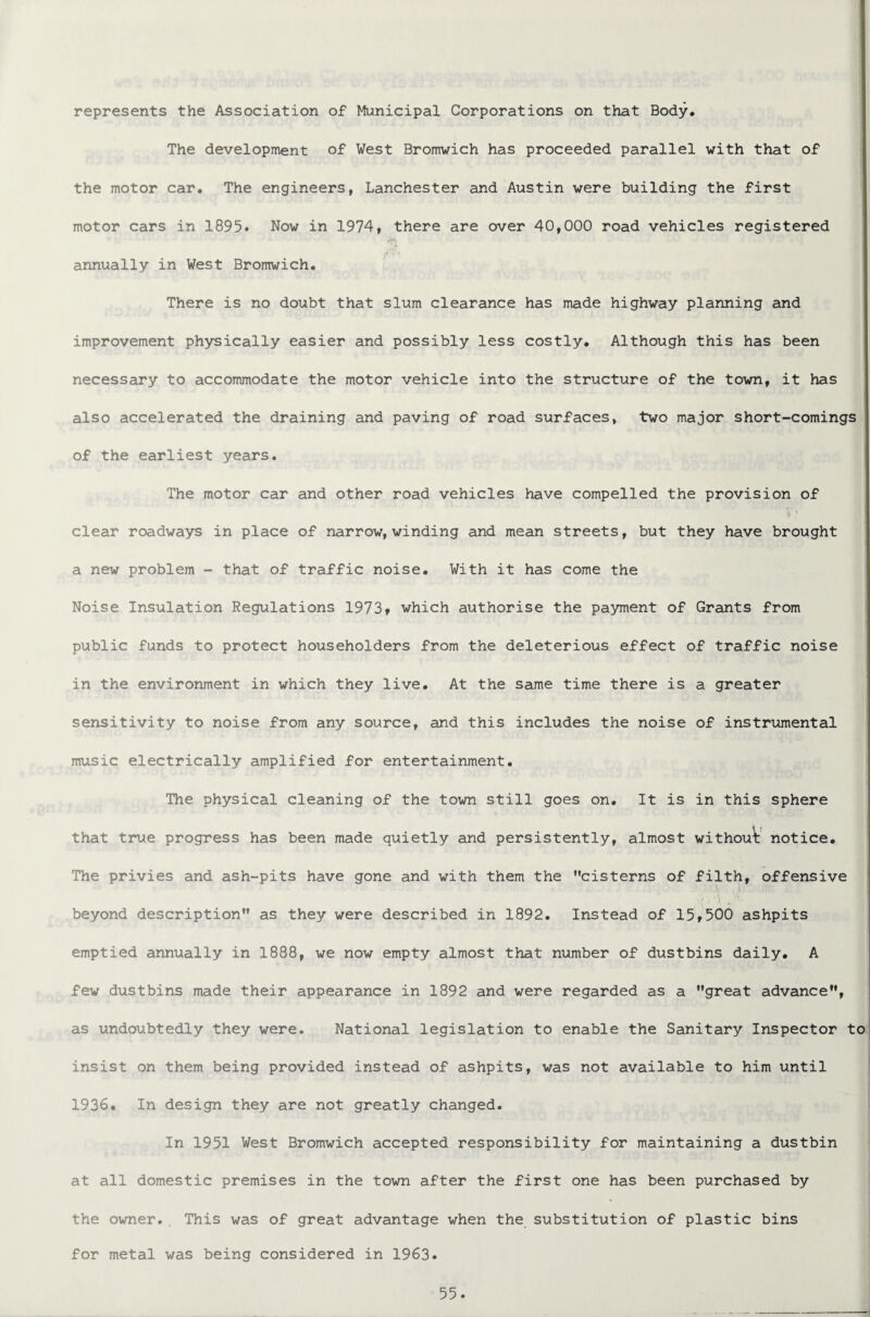 represents the Association of Municipal Corporations on that Body. The development of West Bromwich has proceeded parallel with that of the motor car. The engineers, Lanchester and Austin were building the first motor cars in 1895. Now in 1974, there are over 40,000 road vehicles registered annually in West Bromwich. There is no doubt that slum clearance has made highway planning and improvement physically easier and possibly less costly. Although this has been necessary to accommodate the motor vehicle into the structure of the town, it has also accelerated the draining and paving of road surfaces, two major short-comings of the earliest years. The motor car and other road vehicles have compelled the provision of * ! clear roadways in place of narrow, winding and mean streets, but they have brought a new problem - that of traffic noise. With it has come the Noise Insulation Regulations 1973» which authorise the payment of Grants from public funds to protect householders from the deleterious effect of traffic noise in the environment in which they live. At the same time there is a greater sensitivity to noise from any source, and this includes the noise of instrumental music electrically amplified for entertainment. The physical cleaning of the town still goes on. It is in this sphere that true progress has been made quietly and persistently, almost without notice. The privies and ash-pits have gone and with them the cisterns of filth, offensive beyond description as they were described in 1892. Instead of 15,500 ashpits emptied annually in 1888, we now empty almost that number of dustbins daily. A few dustbins made their appearance in 1892 and were regarded as a great advance, as undoubtedly they were. National legislation to enable the Sanitary Inspector to insist on them being provided instead of ashpits, was not available to him until 1936. In design they are not greatly changed. In 1951 West Bromwich accepted responsibility for maintaining a dustbin at all domestic premises in the town after the first one has been purchased by the owner., This was of great advantage when the substitution of plastic bins for metal was being considered in 1963.