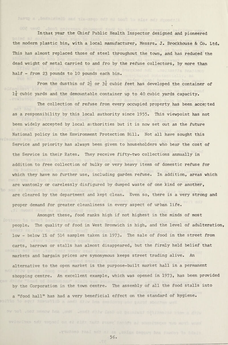 In that year the Chief Public Health Inspector designed and pioneered the modern plastic bin, with a local manufacturer, Messrs. J. Brockhouse & Co. Ltd. This has almost replaced those of steel throughout the town, and has reduced the dead weight of metal carried to and fro by the refuse collectors, by more than half - from 23 pounds to 10 pounds each bin. From the dustbin of 2\ or 3t cubic feet has developed the container of 1^: cubic yards and the demountable container up to 40 cubic yards capacity. The collection of refuse from every occupied property has been accepted as a responsibility by this local authority since 1955. This viewpoint has not been widely accepted by local authorities but it is now set out as the future National policy in the Environment Protection Bill. Not all have sought this Service and priority has always been given to householders who bear the cost of the Service in their Rates. They receive fifty-two collections annually in addition to free collection of bulky or very heavy items of domestic refuse for which they have no further use, including garden refuse. In addition, areas which are wantonly or carelessly disfigured by dumped waste of one kind or another, are cleared by the department and kept clean. Even so, there is a very strong and proper demand for greater cleanliness in every aspect of urban life. Amongst these, food ranks high if not highest in the minds of most people. The quality of food in West Bromwich is high, and the level of adulteration, low - below 1% of 514 samples taken in 1973. The sale of food in the street from carts, barrows or stalls has almost disappeared, but the firmly held belief that markets and bargain prices are synonymous keeps street trading alive. An alternative to the open market is the purpose-built market hall in a permanent shopping centre. An excellent example, which was opened in 1973, has been provided by the Corporation in the town centre. The assembly of all the food stalls into a food hall has had a very beneficial effect on the standard of hygiene.