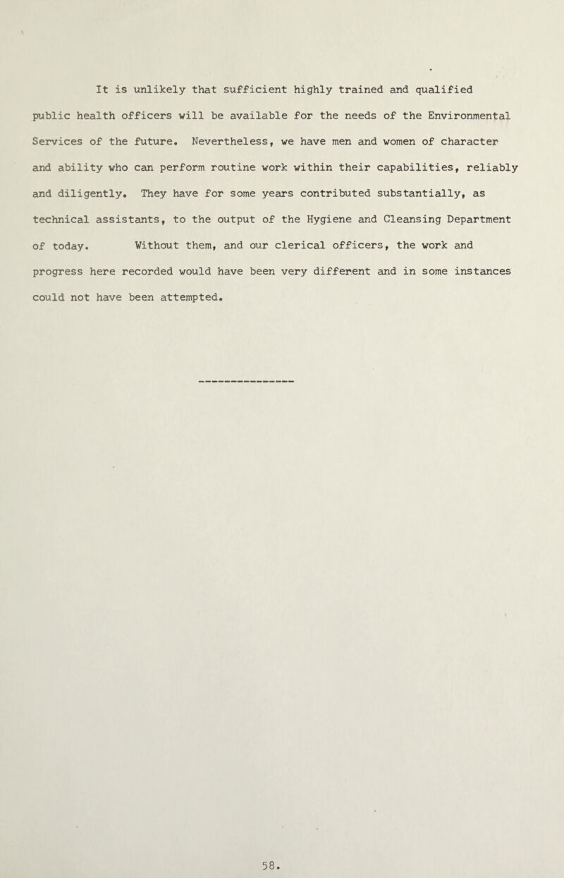 \ It is unlikely that sufficient highly trained and qualified public health officers will be available for the needs of the Environmental Services of the future. Nevertheless, we have men and women of character and ability who can perform routine work within their capabilities, reliably and diligently. They have for some years contributed substantially, as technical assistants, to the output of the Hygiene and Cleansing Department of today. Without them, and our clerical officers, the work and progress here recorded would have been very different and in some instances could not have been attempted.