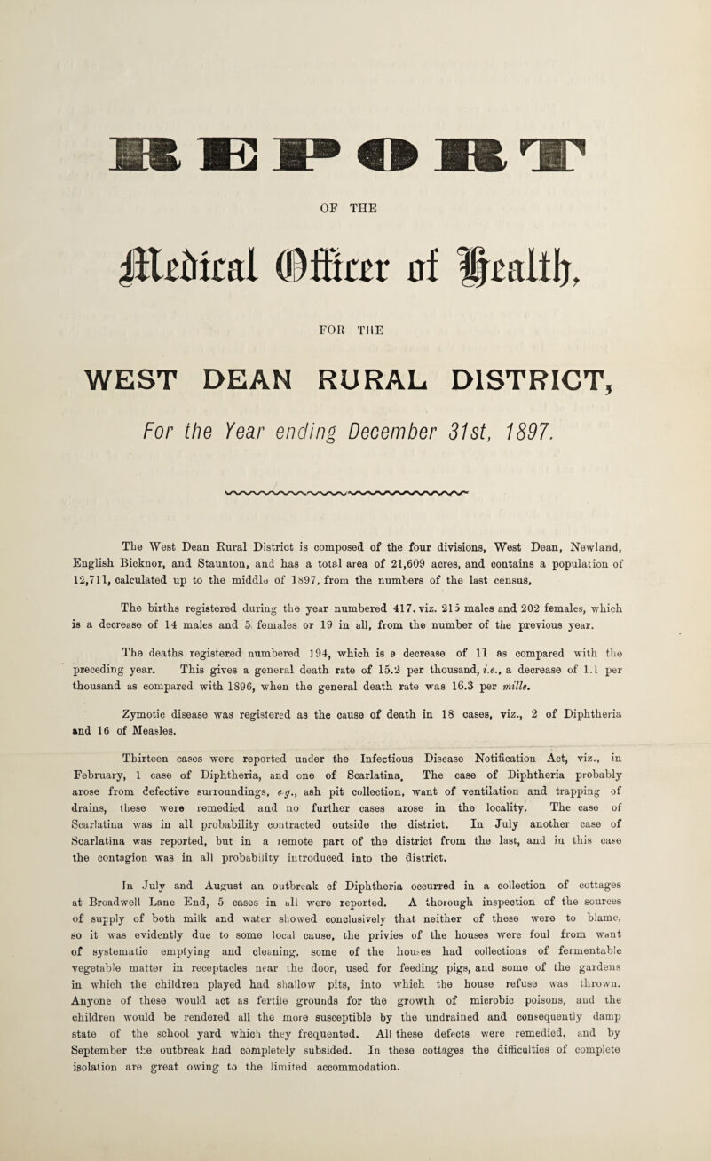 OF THE literal Offer af Ifetltl), FOR THE WEST DEAN RURAL DISTRICT, For the Year ending December 31st, 1897. The West Dean Rural District is composed of the four divisions, West Dean, Newland, English Bicknor, and Staunton, and has a total area of 21,609 acres, and contains a population of 12,711, calculated up to the middle of 1897, from the numbers of the last census, The births registered during the year numbered 417, viz. 215 males and 202 females, which is a decrease of 14 males and 5 females or 19 in all, from the number of the previous year. The deaths registered numbered 194, which is 8 decrease of 11 as compared with the preceding year. This gives a general death rate of 15.2 per thousand, f.e., a decrease of l.l per thousand as compared with 1896, when the general death rate was 16.3 per mille. Zymotic disease was registered as the cause of death in 18 cases, viz., 2 of Diphtheria and 16 of Measles. Thirteen cases were reported under the Infectious Disease Notification Act, viz., in February, 1 case of Diphtheria, and one of Scarlatina. The case of Diphtheria probably arose from defective surroundings, eg., ash pit collection, want of ventilation and trapping of drains, these were remedied and no further cases arose in the locality. The case of Scarlatina was in all probability contracted outside the district. In July another case of Scarlatina was reported, but in a i emote part of the district from the last, and in this case the contagion was in all probability introduced into the district. In July and August an outbreak cf Diphtheria occurred in a collection of cottages at Broadwell Lane End, 5 cases in all were reported. A thorough inspection of the sources of supply of both milk and water showed conclusively that neither of these were to blame, so it was evidently due to some local cause, the privies of the houses were foul from want of systematic emptying and cleaning, some of the homes had collections of fermentable vegetable matter in receptacles near ihe door, used for feeding pigs, and some of the gardens in which the children played had shallow pits, into which the house refuse was thrown. Anyone of these would act as fertile grounds for the growth of microbic poisons, and the children would be rendered all the more susceptible by the undrained and consequently damp state of the school yard which they frequented. All these defects were remedied, and by September the outbreak had completely subsided. In these cottages the difficulties of complete isolation are great owing to the limited accommodation.