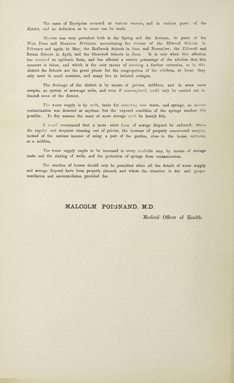 The cases of Erysipelas occurred at various seasons, and in various parts of the district, and no deduction as to cause can be made. Measles was very prevalent both in the Spring and the Autumn, in parts of the West Dean and Staunton Divisions, necessitating the closure of the Ellwood Schools in February and again in May, the Bedbrook Schools in June and November; the Pillowed and Bream Schools in April, and the Clearwell Schools in June. It is only when this affection has assumed an epidemic form, and has affected a certain percentage of the scholars that this measure is taken, and which is the only means of checking a further extension, as in this district the Schools are the great places for the congregation of the children, at home they only meet in small numbers, and many live in isolated cottages. The drainage of the district is by means of privies, middens, and in some cases cesspits, no system of sewerage exits, and even if contemplated, could only be carried out in limited areas of the district. The water supply is by wells, tanks for collecting rain water, and springs, no serious contamination was detected at anytime, but the exposed condition of the springs renders this possible. In dry seasons the want of more storage mutt be keenly felt. I would recommend that a more strict form of sewage disposal be enforced, viz.— the regular and frequent cleaning out of privies, the increase of properly constructed cesspits, instead of the careless manner of using a part of the garden, close to the house entrance, as a midden. The water supply ought to be increased in every available way, by means of storage tanks and the sinking of wells, and the protection of springs from contamination. The erection of houses should only be permitted when all the details of water supply and sewage disposal have been properly planned, and where the situation is dry and proper ventilation and accommodation provided for. MALCOLM POIGNAND, M.D. Medical Officer of Health.