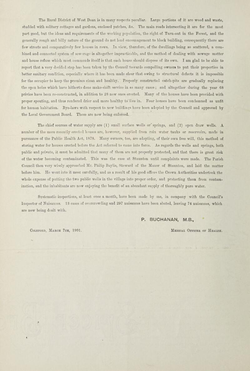 The Kural District of West Dean is in many respects peculiar. Large portions of it are wood and waste, studded with solitary cottages and gardens, enclosed patches, &c. The main roads intersecting it are for the most part good, hut the ideas and requirements of the working population, the right of Turn-out in the Forest, and the generally rough and hilly nature of the ground do not lend encouiagement to block building, consequently there are few streets and comparatively few houses in rows. In view, therefore, of the dwellings being so scattered, a com¬ bined and connected system of sewerage is altogether impracticable, and the method of dealing with sewage matter and house refuse which most commends itself is that each house should dispose of its own. I am glad to be able to report that a very decided step has been taken by the Council towards compelling owners to put their properties in better sanitary condition, especially where it has been made clear that owing to structural defects it is impossible for the occupier to keep the premises clean and healthy. Properly constructed catch-pits are gradually replacing the open holes which have hitherto done make-shift service in so many cases ; and altogether during the year 68 privies have been re-constructed, in addition to 28 new ones erected. Many of the houses have been provided with proper spouting, and thus rendered drier and more healthy to live in. Four houses have been condemned as unfit for human habitation. Bye-laws with respect to new buildings have been adopted by the Council and approved by the Local Government Board. These are now being enforced. The chief sources of water supply are (l) small surface wells or'springs, and (2) open draw wells. A number of the more recently erected houses are, however, supplied from rain water tanks or reservoirs, made in pursuance of the Public Health Act, 1878. Many owners, too, are adopting, of their own free will, this method of storing water for houses erected before the Act referred to came into force. As regards the wells and springs, both public and private, it must be admitted that many of them are not properly protected, and that there is great risk of the water becoming contaminated. This was the case at 8taunton until complaints were made. The Parish Council then very wisely approached Mr. Philip Baylis, Steward of the Manor of Staunton, and laid the matter before him. He went into it most carefully, and as a result of his good offices the Crown Authorities undertook the whole expense of putting the two public wells in the village into proper order, and protecting them from contam¬ ination, and the inhabitants are now enjoying the benefit of an abundant supply of thoroughly pure water. Systematic inspections, at least once a month, have been made by me, in company with the Council’s Inspector of Nuisances. 13 cases of overcrowding and 297 nuisances have been abated, leaving 74 nuisances, which are now being dealt with. P. BUCHANAN, M.B., Coleford, March 7th, 1901. Medical Officer of Health.