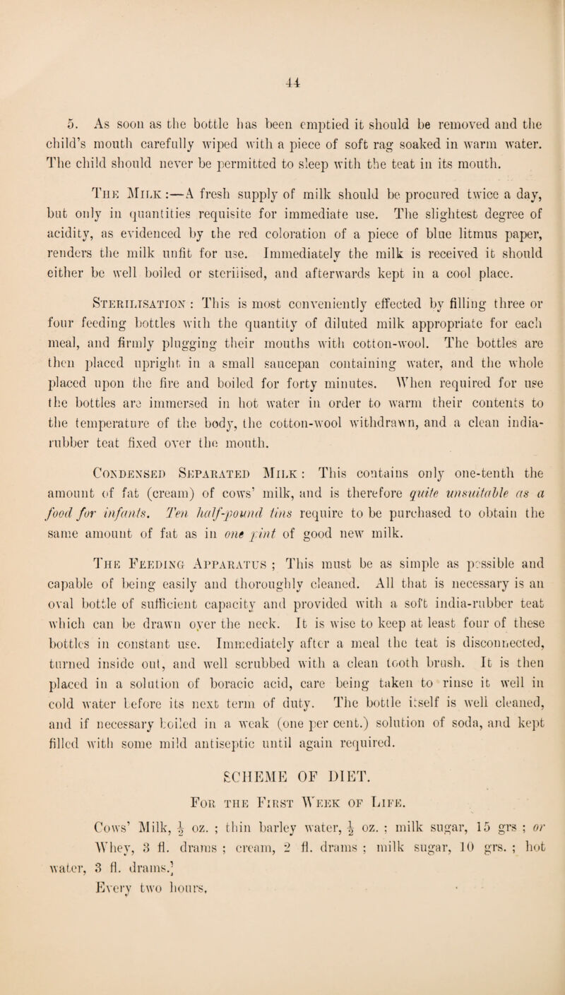 5. As soon as the bottle has been emptied it should be removed and the child’s mouth carefully wiped with a piece of soft rag soaked in warm water. The child should never be permitted to sleep with the teat in its mouth. The Milk :—A fresh supply of milk should be procured twice a day, but only in quantities requisite for immediate use. The slightest degree of acidity, as evidenced by the red coloration of a piece of blue litmus paper, renders the milk unfit for use. Immediately the milk is received it should either be well boiled or sterilised, and afterwards kept in a cool place. Sterilisation : This is most conveniently effected by filling three or four feeding bottles with the quantity of diluted milk appropriate for each meal, and firmly plugging their mouths with cotton-wool. The bottles are then placed upright in a small saucepan containing water, and the whole placed upon the fire and boiled for forty minutes. When required for use the bottles are immersed in hot water in order to warm their contents to the temperature of the body, the cotton-wool withdrawn, and a clean india- rubber teat fixed over the mouth. Condensed Separated Milk : This contains only one-tenth the amount of fat (cream) of cows’ milk, and is therefore quite unsuitable as a food for infants. Ten half-pound tins require to be purchased to obtain the same amount of fat as in one pint of good new milk. The Feeding Apparatus ; This must be as simple as possible and capable of being easily and thoroughly cleaned. All that is necessary is an oval bottle of sufficient capacity and provided with a soft india-rubber teat which can be drawn oyer the neck. It is wise to keep at least four of these bottles in constant use. Immediately after a meal the teat is disconnected, turned inside out, and well scrubbed with a clean tooth brush. It is then placeel in a solution of boracic acid, care being taken to rinse it well in cold water before its next term of duty. The bottle itself is well cleaned, and if necessary boiled in a weak (one per cent.) solution of soda, and kept filled with some mild antiseptic until again required. SCHEME OF DIET. For the First Week of Life. Cows’ Milk, oz. ; thin barley water, \ oz. : milk sugar, 15 grs ; or Whey, 3 ft. drams ; cream, 2 fl. drams ; milk sugar, 10 grs. ; hot water, 3 fl. drains.] Every two hours,