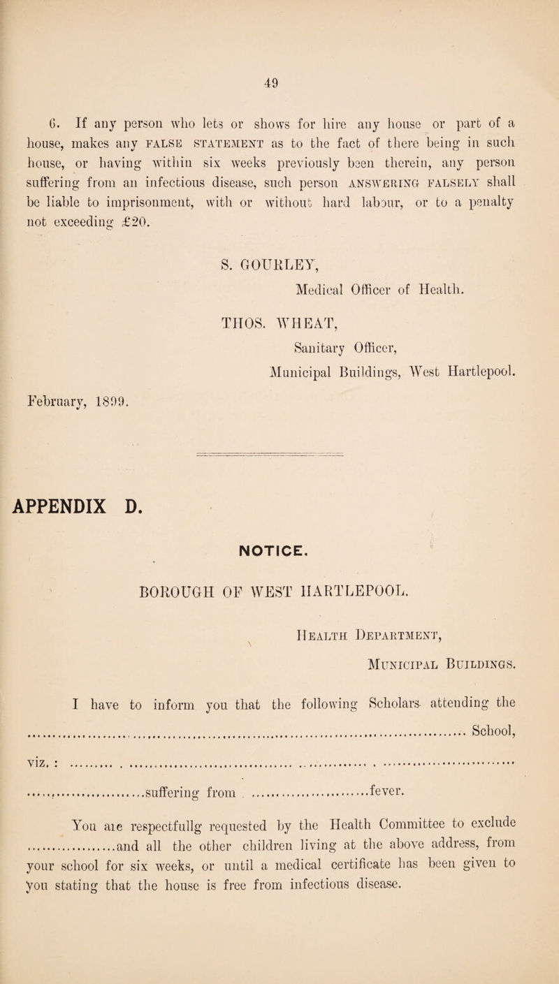 G. If any person who lets or shows for hire any house or part of a house, makes any false statement as to the fact of there being in such house, or having within six weeks previously been therein, any person suffering from an infections disease, such person answering falsely shall be liable to imprisonment, with or without hard labour, or to a penalty not exceeding £20. S. GOURLEY, Medical Officer of Health. February, 1899. THOS. WHEAT, Sanitary Officer, Municipal Buildings, West Hartlepool. APPENDIX D. NOTICE. BOROUGH OF WEST HARTLEPOOL. Health Department, Municipal Buildings. I have to inform you that the following Scholars attending the ... School, viz. : . . . ...suffering from .fever. You aie respectfullg requested by the Plealth Committee to exclude .and all the other children living at the above address, from your school for six weeks, or until a medical certificate has been given to you stating that the house is free from infectious disease.