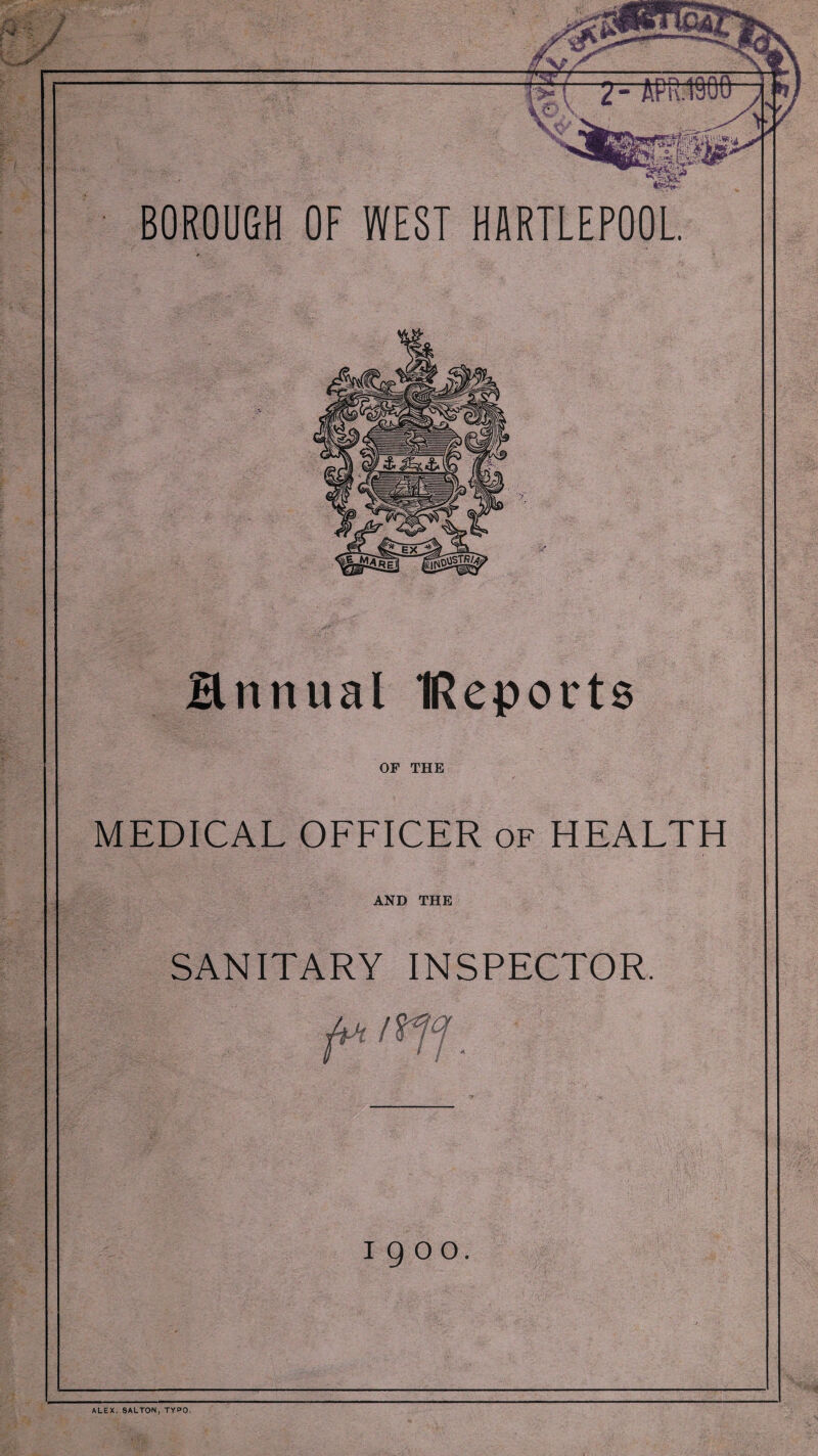 BOROUGH OF WEST HARTLEPOOL Hnnual IReports OF THE MEDICAL OFFICER of HEALTH TV a:. ■ AND THE SANITARY INSPECTOR. I 9 oo. ALEX. 8ALTON, TYPO.