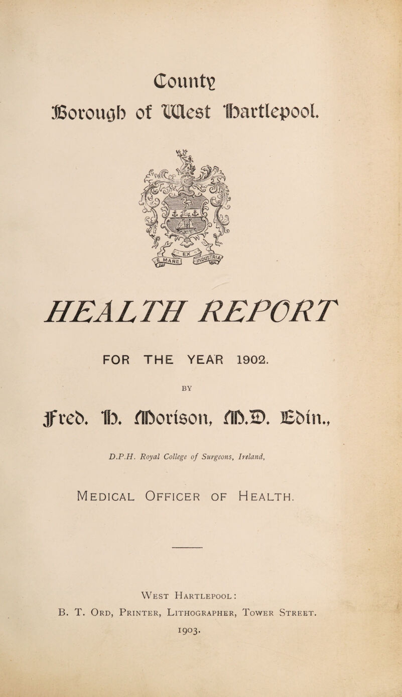 County Borouob of Most Ibartlepool HEALTH REPORT FOR THE YEAR 1902. BY JTeb. 1b. flbonson, fSb.ID. Bbtn., D.P.H. Royal College of Surgeons, Ireland, Medical Officer of Health. West Hartlepool: B. T. Ord, Printer, Lithographer, Tower Street. 1903.