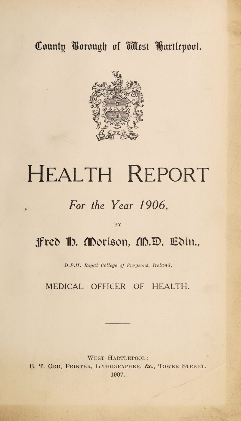 County Bomtglj of Wt%t Hartlepool. Health Report For the Year 1906, tfveb 1b. flborison, fllb.H). lEbin., D.P.H. Royal College of Surgeons, Ireland, MEDICAL OFFICER OF HEALTH. West Hartlepool : B. T. Ord, Printer, Lithographer, &c., Tower Street. 1907.