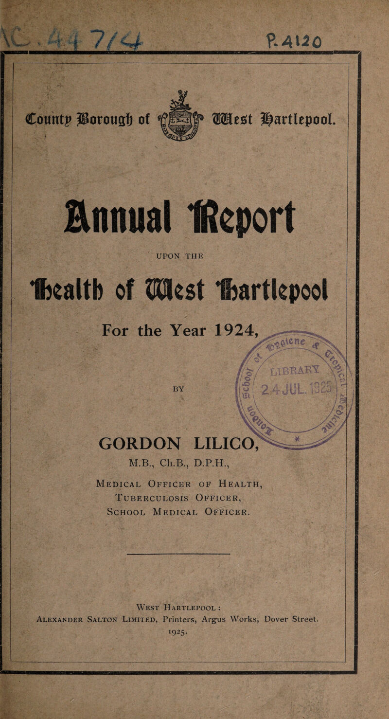 1 Count? ?Porougf) of WBt&t Hartlepool. Hnnual Report UPON THE Ibealtb of fjQkst Iftartkpoo! For the Year 1924, <dP BY A O \ / r\> GORDON LILICO, M.B., Ch.B., D.P.H., Medical Officer of Health, Tuberculosis Officer, School Medical Officer. * ar***5^ West Hartlepool: Alexander Salton Limited, Printers, Argus Works, Dover Street. x925*