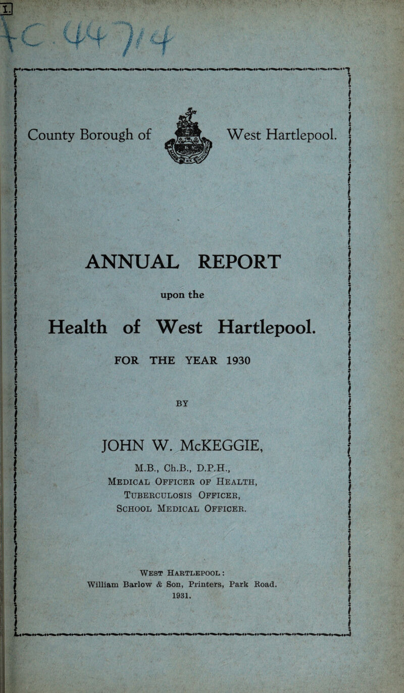 3 T i l « l l £L« Hi *■* £>* fc* | County Borough of West Hartlepool. ANNUAL REPORT upon the 1 Health of West Hartlepool. FOR THE YEAR 1930 BY JOHN W. McKEGGIE, M.B., Ch.B., D.P.H., Medical Officer of Health, Tuberculosis Officer, School Medical Officer. West Hartlepool: William Barlow & Son, Printers, Park Road. 1931. 3-