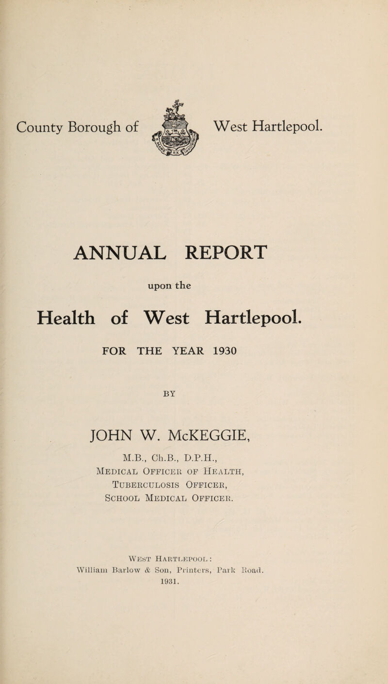 County Borough of West Hartlepool. ANNUAL REPORT upon the Health of West Hartlepool. FOR THE YEAR 1930 BY JOHN W. McKEGGIE, M.B., Ch.B., D.P.H., Medical Officer of Health, Tuberculosis Officer, School Medical Officer. West Hartlepool : William Barlow & Son, Printers, Park Road. 1931.