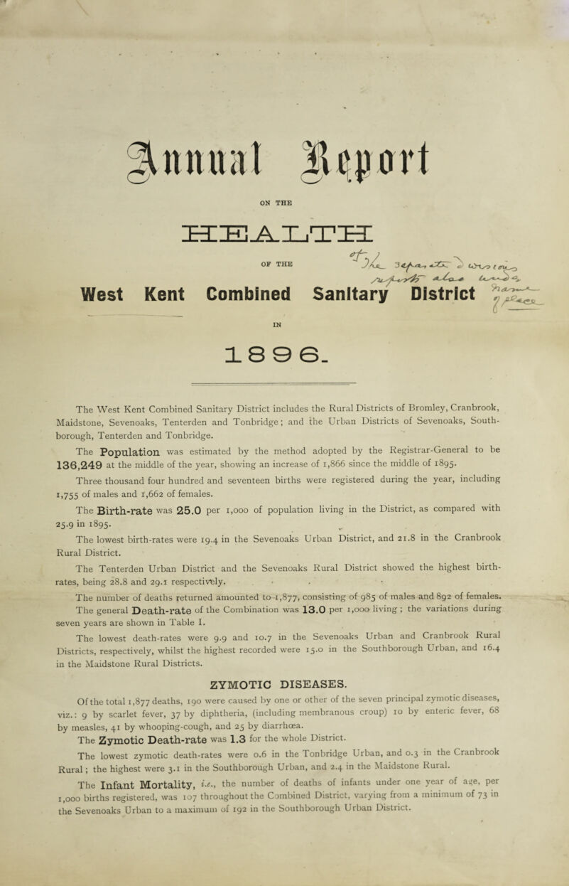 ON THE ZEIIE m OF THE ^ tOxofjlo-, /U^-tsy4?~ <3* West Kent Combined Sanitary District IN 18 9 6. The West Kent Combined Sanitary District includes the Rural Districts of Bromley, Cranbrook, Maidstone, Sevenoaks, Tenterden and Tonbridge; and the Urban Districts of Sevenoaks, South- borough, Tenterden and Tonbridge. The Population was estimated by the method adopted by the Registrar-General to be 136,249 at the middle of the year, showing an increase of i,866 since the middle of 1895. Three thousand four hundred and seventeen births were registered during the year, including 1,755 °f males and 1,662 of females. The Birth-rate was 25.0 per 1,000 of population living in the District, as compared with 25.9 in 1895. The lowest birth-rates were 19.4 in the Sevenoaks Urban District, and 21.8 in the Cranbrook Rural District. The Tenterden Urban District and the Sevenoaks Rural District showed the highest birth¬ rates, being 28.8 and 29.1 respectively. • The number of deaths returned amounted to-1,877* consisting of 985 of males and 892 of females. The general Death-rate of the Combination was 13.0 per 1,000 living ; the variations during seven years are shown in Table I. The lowest death-rates were 9.9 and 10.7 in the Sevenoaks Urban and Cranbrook Rural Districts, respectively, whilst the highest recorded were 15-° m the Southborough Lrban, and 16.4 in the Maidstone Rural Districts. ZYMOTIC DISEASES. Of the total 1,877 deaths, 190 were caused by one or other of the seven principal zymotic diseases, viz.: 9 by scarlet fever, 37 by diphtheria, (including membranous croup) 10 by enteric fever, 68 by measles, 41 by whooping-cough, and 25 by diarrhoea. The Zymotic Death-rate was 1.3 for the whole District. The lowest zymotic death-rates were 0.6 in the Tonbridge Urban, and 0.3 in the Cranbrook Rural; the highest were 3.1 in the Southborough Urban, and 2.4 in the Maidstone Rural. The Infant Mortality, the number of deaths of infants under one year of a^e, per 1,000 births registered, was 107 throughout the Combined District, varying from a minimum of 73 in the Sevenoaks Urban to a maximum of 192 in the Southborough Urban District.