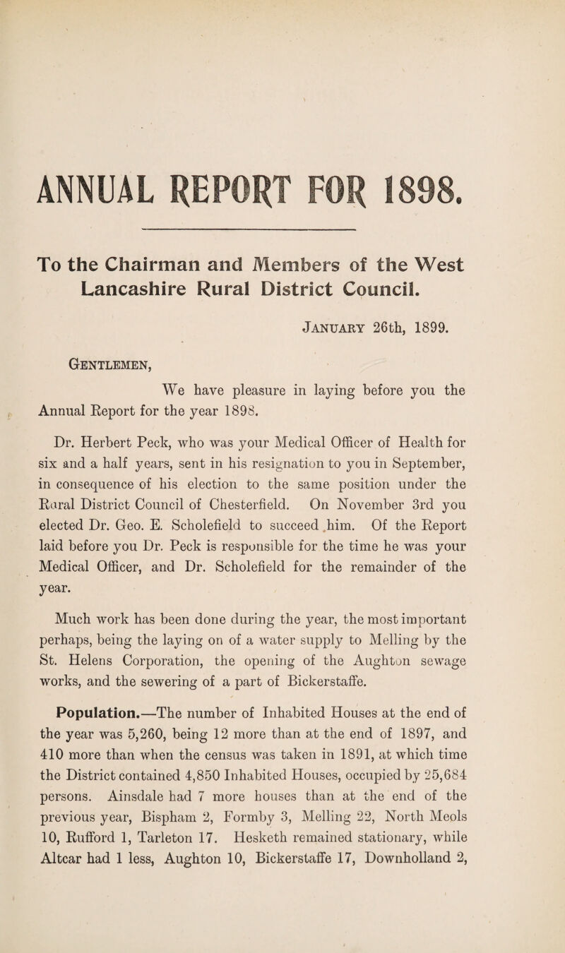 ANNUAL REPORT FOR 1898. To the Chairman and Members of the West Lancashire Rural District Council. January 26th, 1899. Gentlemen, We have pleasure in laying before you the Annual Eeport for the year 1898. Dr. Herbert Peck, who was your Medical Officer of Health for six and a half years, sent in his resignation to you in September, in consequence of his election to the same position under the Earal District Council of Chesterfield. On November 3rd you elected Dr. Geo. E. Scholefield to succeed .him. Of the Eeport laid before you Dr. Peck is responsible for the time he was your Medical Officer, and Dr. Scholefield for the remainder of the year. Much work has been done during the year, the most important perhaps, being the laying on of a water supply to Melling by the St. Helens Corporation, the opening of the Aughton sewage works, and the sewering of a part of Bickerstaffe. Population.—The number of Inhabited Houses at the end of the year was 5,260, being 12 more than at the end of 1897, and 410 more than when the census was taken in 1891, at which time the District contained 4,850 Inhabited Houses, occupied by 25,684 persons. Ainsdale had 7 more houses than at the end of the previous year, Bispham 2, Formby 3, Melling 22, North Meols 10, Eufford 1, Tarleton 17. Hesketh remained stationary, while