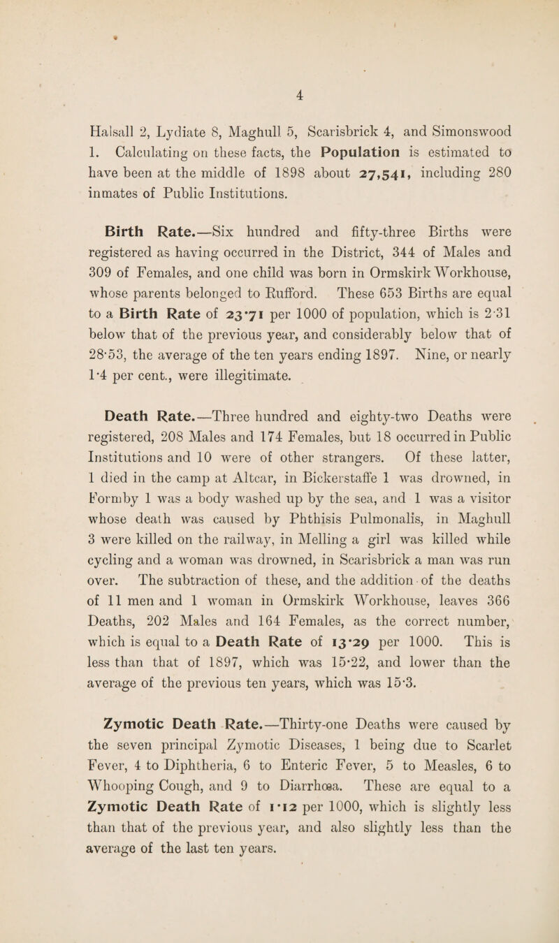 Halsall 2, Lydiate 8, Maghull 5, Scarisbrick 4, and Simonswood 1. Calculating on these facts, the Population is estimated to have been at the middle of 1898 about 27,541, including 280 inmates of Public Institutions. Birth Rate.—Six hundred and fifty-three Births were registered as having occurred in the District, 344 of Males and 309 of Females, and one child was born in Ormskirk Workhouse, whose parents belonged to KufFord. These 653 Births are equal to a Birth Rate of 23*71 per 1000 of population, which is 2-31 below that of the previous year, and considerably below that of 28’53, the average of the ten years ending 1897. Nine, or nearly 1*4 per cent., were illegitimate. Death Rate.—Three hundred and eighty-two Deaths were registered, 208 Males and 174 Females, but 18 occurred in Public Institutions and 10 were of other strangers. Of these latter, 1 died in the camp at Altcar, in BickerstafFe 1 was drowned, in Formby 1 was a body washed up by the sea, and 1 was a visitor whose death was caused by Phthisis Pulmonalis, in Maghull 3 were killed on the railway, in Melling a girl was killed while cycling and a woman was drowned, in Scarisbrick a man was run over. The subtraction of these, and the addition of the deaths of 11 men and 1 woman in Ormskirk Workhouse, leaves 366 Deaths, 202 Males and 164 Females, as the correct number, which is equal to a Death Rate of 13*29 per 1000. This is less than that of 1897, which was 15*22, and lower than the average of the previous ten years, which was 15*3. Zymotic Death Rate.—Thirty-one Deaths were caused by the seven principal Zymotic Diseases, 1 being due to Scarlet Fever, 4 to Diphtheria, 6 to Enteric Fever, 5 to Measles, 6 to Whooping Cough, and 9 to Diarrhoea. These are equal to a Zymotic Death Rate of 1*12 per 1000, which is slightly less than that of the previous year, and also slightly less than the average of the last ten years.