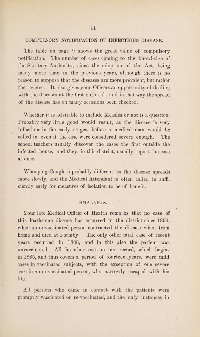 COMPULSORY NOTIFICATION OF INFECTIOUS DISEASE. The table on page 9 shows the great value of compulsory notification. The number of cases coming to the knowledge of the Sanitary Authority, since the adoption of the Act being many more than in the previous years, although there is no reason to suppose that the diseases are more prevalent, but rather the reverse. It also gives your Officers an opportunity of dealing with the diseases at the first outbreak, and in that way the spread of the disease has on many occasions been checked. Whether it is advisable to include Measles or not is a question. Probably very little good would result, as the disease is very infectious in the early stages, before a medical man would be called in, even if the case were considered severe enough. The school teachers usually discover the cases the first outside the infected house, and they, in this district, usually report the case at once. Whooping Cough is probably different, as the disease spreads more slowly, and the Medical Attendant is often called in suffi¬ ciently early for measures of isolation to be of benefit. SMALLPOX. Your late Medical Officer of Health remarks that no case of this loathsome disease, has occurred in the district since 1894, when an unvaccinated person contracted the disease when from home and died at Formby. The only other fatal case of recent years occurred in 1888, and in this also the patient was unvaccinated. All the other cases on our record, which begins in 1885, and thus covers a period of fourteen .years, were mild cases in vaccinated subjects, with the exception of one severe case in an unvaccinated person, who narrowly escaped with his life. All persons who came in contact with the patients were promptly vaccinated or re-vaccinated, and the only instances in