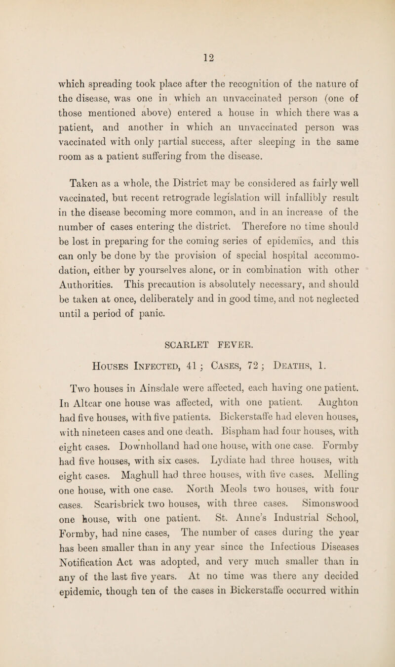 which spreading took place after the recognition of the nature of the disease, was one in which an unvaccinated person (one of those mentioned above) entered a house in which there was a patient, and another in which an unvaccinated person was vaccinated with only partial success, after sleeping in the same room as a patient suffering from the disease. Taken as a whole, the District may be considered as fairly well vaccinated, but recent retrograde legislation will infallibly result in the disease becoming more common, and in an increase of the number of cases entering the district. Therefore no time should be lost in preparing for the coming series of epidemics, and this can only be done by the provision of special hospital accommo¬ dation, either by yourselves alone, or in combination with other Authorities. This precaution is absolutely necessary, and should be taken at once, deliberately and in good time, and not neglected until a period of panic. SCARLET FEVER. Houses Infected, 41; Cases, 72; Deaths, 1. Two houses in Ainsdale were affected, each having one patient. In Altcar one house was affected, with one patient. Aughton had five houses, with five patients. Bickerstaffe had eleven houses, with nineteen cases and one death. Bispham had four houses, with eight cases. Downholland had one house, with one case. Formby had five houses, with six cases. Lydiate had three houses, with eight cases. Maghull had three houses, with five cases. Melling one house, with one case. North Meols two houses, with four cases. Scarisbrick two houses, with three cases. Simonswood one house, with one patient. St. Anne’s Industrial School, Formby, had nine cases, The number of cases during the year has been smaller than in any year since the Infectious Diseases Notification Act was adopted, and very much smaller than in any of the last five years. At no time was there any decided epidemic, though ten of the cases in Bickerstaffe occurred within