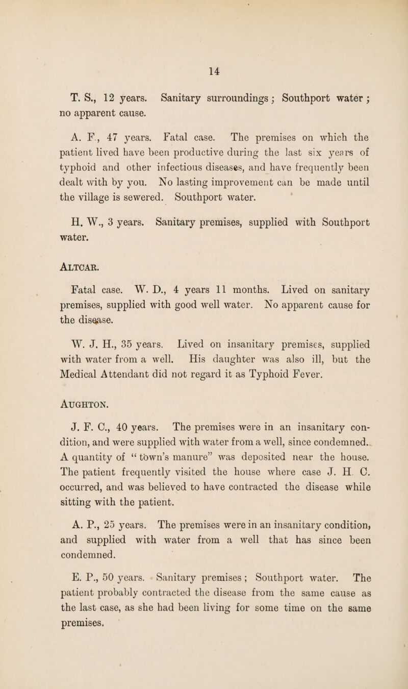 T. S., 12 years. Sanitary surroundings ; Southport water ; no apparent cause. A. F., 47 years. Fatal case. The premises on which the patient lived have been productive during the last six years of typhoid and other infectious diseases, and_have frequently been dealt with by you. No lasting improvement can be made until the village is sewered. Southport water. H. W., 3 years. Sanitary premises, supplied with Southport water. Altcar. Fatal case. W. D., 4 years 11 months. Lived on sanitary premises, supplied with good well water. No apparent cause for the disuse. W, J. H., 35 years. Lived on insanitary premises, supplied with water from a well. His daughter was also ill, but the Medical Attendant did not regard it as Typhoid Fever. Aughton. J. F. C., 40 years. The premises were in an insanitary con¬ dition, and were supplied with water from a well, since condemned. A quantity of “ tbwn’s manure” was deposited near the house. The patient frequently visited the house where case J. H 0. occurred, and was believed to have contracted the disease while sitting with the patient. A. P., 25 years. The premises were in an insanitary condition, and supplied with water from a well that has since been condemned. E. P., 50 years. Sanitary premises ; Southport water. The patient probably contracted the disease from the same cause as the last case, as she had been living for some time on the same premises.