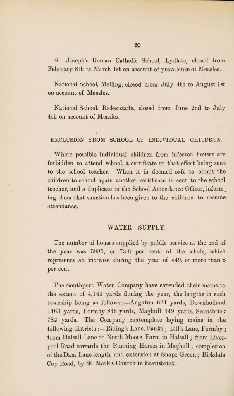 St. Joseph’s Roman Catholic School, Lydiate, closed from February 8th to March 1st on account of prevalence of Measles. National School, Melling, closed from July 4th to August 1st on account of Measles. National School, BickerstafFe, closed from June 2nd to July 4th on account of Measles. EXCLUSION FROM SCHOOL OF INDIVIDUAL CHILDREN. Where possible individual children from infected houses are forbidden to attend school, a certificate to that effect being sent to the school teacher. When it is deemed safe to admit the children to school again another certificate is sent to the school teacher, and a duplicate to the School Attendance Ofiicer, inform, ing them that sanction has been given to the children to resume attendance. WATER SUPPLY. The number of houses supplied by public service at the end of the year was 3885, or 73*8 per cent, of the whole, which represents an increase during the year of 449, or more than 8 per cent. The Southport Water Company have extended their mains to the extent of 4,166 yards during the year, the lengths in each township being as follows:—Aughton 624 yards, Downhollarid 1463 yards, Formby 848 yards, Maghull 449 yards, Scarisbrick 782 yards. The Company contemplate laying mains in the following districts :—Riding’s Lane, Banks ; Bill’s Lane, Formby ; from Halsall Lane to North Moore Farm in Halsall; from Liver¬ pool Road towards the Running Horses in Maghull; completion of the Dam Lane length, and extension at Snape Green; Birkdale Cop Road, by St. Mark’s Church in Scarisbrick.