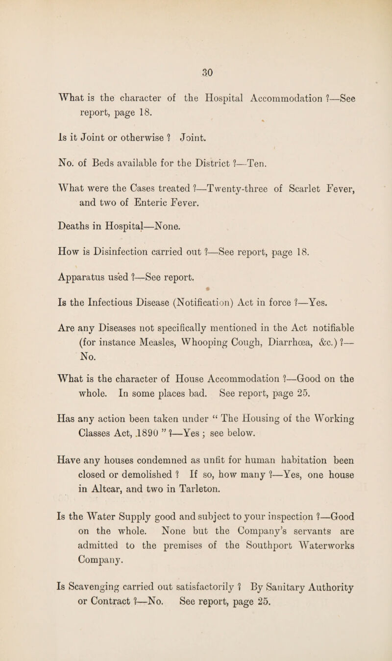 What is the character of the Hospital Accommodation !—See report, page 18. Is it Joint or otherwise ^ Joint. Ho. of Beds available for the District ?—Ten. What were the Cases treated?—Twenty-three of Scarlet Fever, and two of Enteric Fever. Deaths in Hospital—None. How is Disinfection carried out ?—See report, page 18. Apparatus used ?—See report. Is the Infectious Disease (Notification) Act in force ?—Yes. Are any Diseases not specifically mentioned in the Act notifiable (for instance Measles, Whooping Cough, Diarrhoea, &c.)?— No. What is the character of House Accommodation ?—Good on the whole. In some places bad. See report, page 25. Has any action been taken under “ The Housing of the Working Classes Act, .1890 ” ?—Yes ; see below. Have any houses condemned as unfit for human habitation been closed or demolished ? If so, how many ?—Yes, one house in Altcar, and two in Tarleton. Is the Water Supply good and subject to your inspection ?—Good on the whole. None but the Company’s servants are admitted to the premises of the Southport AVaterworks Company. Is Scavenging carried out satisfactorily ? By Sanitary Authority or Contract ?—No. See report, page 25.