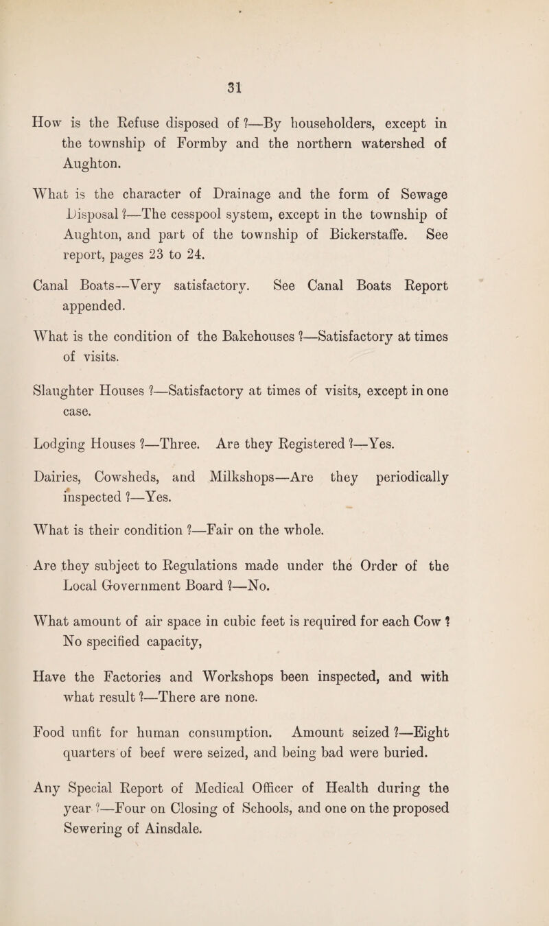 How is the Refuse disposed of ?—By householders, except in the township of Formby and the northern watershed of Aughton. What is the character of Drainage and the form of Sewage Disposal ?—The cesspool system, except in the township of Aughton, and part of the township of Bickerstalfe. See report, pages 23 to 24. Canal Boats—Very satisfactory. See Canal Boats Report appended. What is the condition of the Bakehouses *?—Satisfactory at times of visits. Slaughter Houses ?—Satisfactory at times of visits, except in one case. Lodging Houses ?—Three. Are they Registered 1—Yes. Dairies, Cowsheds, and Milkshops—Are they periodically inspected 1—Yes. What is their condition ?—Fair on the whole. Are they subject to Regulations made under the Order of the Local Grovernment Board —No. What amount of air space in cubic feet is required for each Cow ? No specified capacity. Have the Factories and Workshops been inspected, and with what result 1—There are none. Food unfit for human consumption. Amount seized ?—Eight quarters of beef were seized, and being bad were buried. Any Special Report of Medical Officer of Health during the year ?—Four on Closing of Schools, and one on the proposed Sewering of Ainsdale.