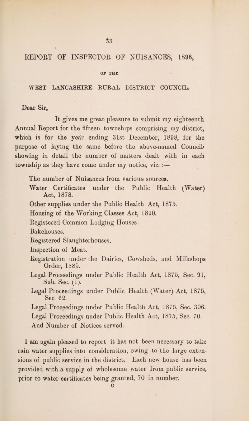 REPORT OF INSPECTOR OF NUISANCES, 1898, OF THE WEST LANCASHIRE RURAL DISTRICT COUNCIL. Dear Sir, It gives me great pleasure to submit my eighteenth Annual Report for the fifteen townships comprising my district, which is for the year ending 31st December, 1898, for the purpose of laying the same before the above-named Council* showing in detail the number of matters dealt with in each township as they have come under my notice, viz.:— The number of Nuisances from various sources. Water Certificates under the Public Health (Water) Act, 1878. Other supplies under the Public Health Act, 1875. Housing of the Working Classes Act, 1890. Registered Common Lodging Houses. Bakehouses. Registered Slaughterhouses. Inspection of Meat. Registration under the Dairies, Cowsheds, and Milkshops Order, 1^85. Legal Proceedings under Public Health Act, 1875, Sec. 91, Sub. Sec. (1). Legal Proceedings under Public Health (Water) Act, 1875, Sec. 62. Legal Proceedings under Public Health Act, 1875, Sec. 306. Legal Proceedings under Public Health Act, 1875, Sec. 70. And Number of Notices served. I am again pleased to report it has not been necessary to take rain water supplies into consideration, owing to the large exten¬ sions of public service in the district. Each new house has been provided with a supply of wholesome water from public service, prior to water certificates being granted, 70 in number.