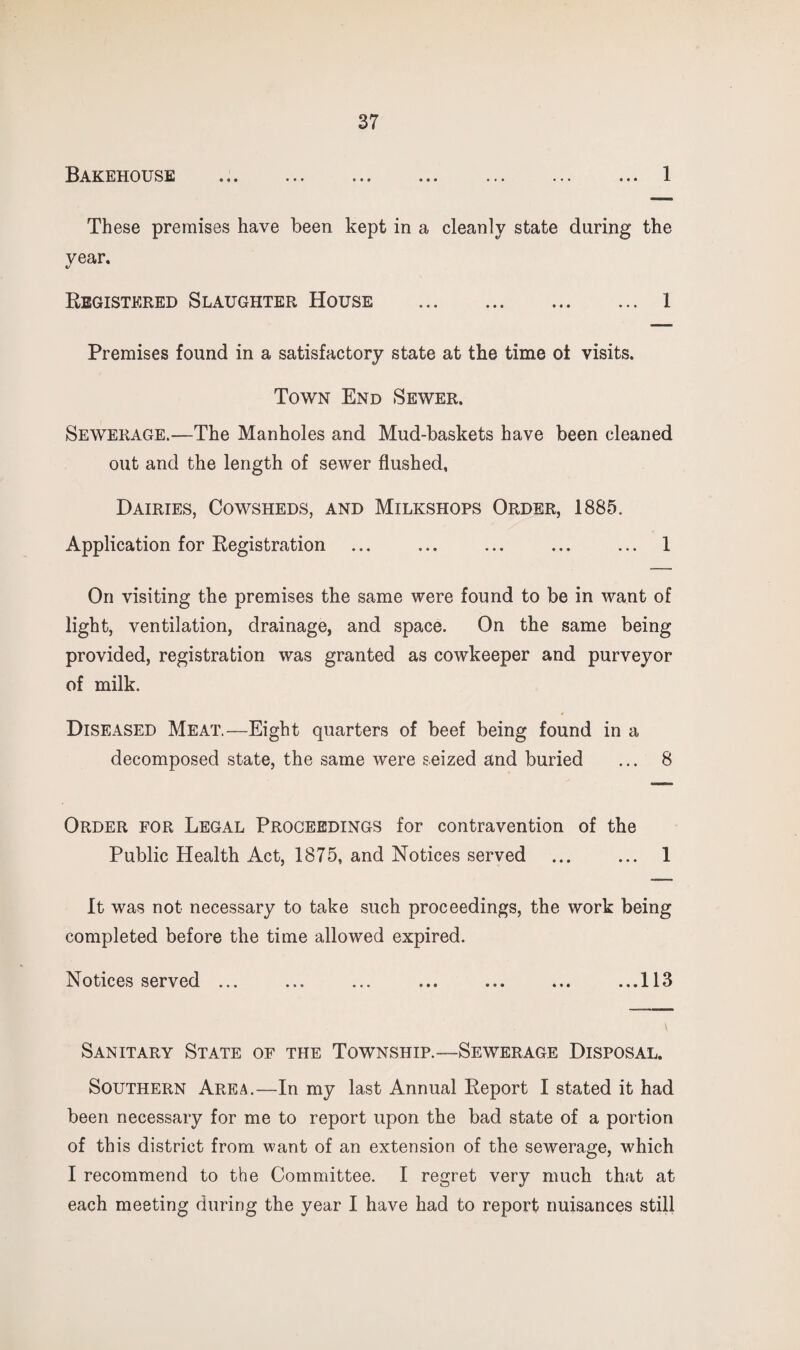 Bakehouse 1 These premises have been kept in a cleanly state during the year. Registered Slaughter House . 1 Premises found in a satisfactory state at the time ot visits. Town End Sewer. Sewerage.—The Manholes and Mud-baskets have been cleaned out and the length of sewer flushed, Dairies, Cowsheds, and Milkshops Order, 1885. Application for Registration ... ... ... ... ... 1 On visiting the premises the same were found to be in want of light, ventilation, drainage, and space. On the same being provided, registration was granted as cowkeeper and purveyor of milk. Diseased Meat.—Eight quarters of beef being found in a decomposed state, the same were seized and buried ... 8 Order for Legal Proceedings for contravention of the Public Health Act, 1875, and Notices served ... ... 1 It was not necessary to take such proceedings, the work being completed before the time allowed expired. Notices served ... ... ... ... ... ... ...113 Sanitary State of the Township.—Sewerage Disposal. Southern Area.—In my last Annual Report I stated it had been necessary for me to report upon the bad state of a portion of this district from want of an extension of the sewerage, which I recommend to the Committee. I regret very much that at each meeting during the year I have had to report nuisances still