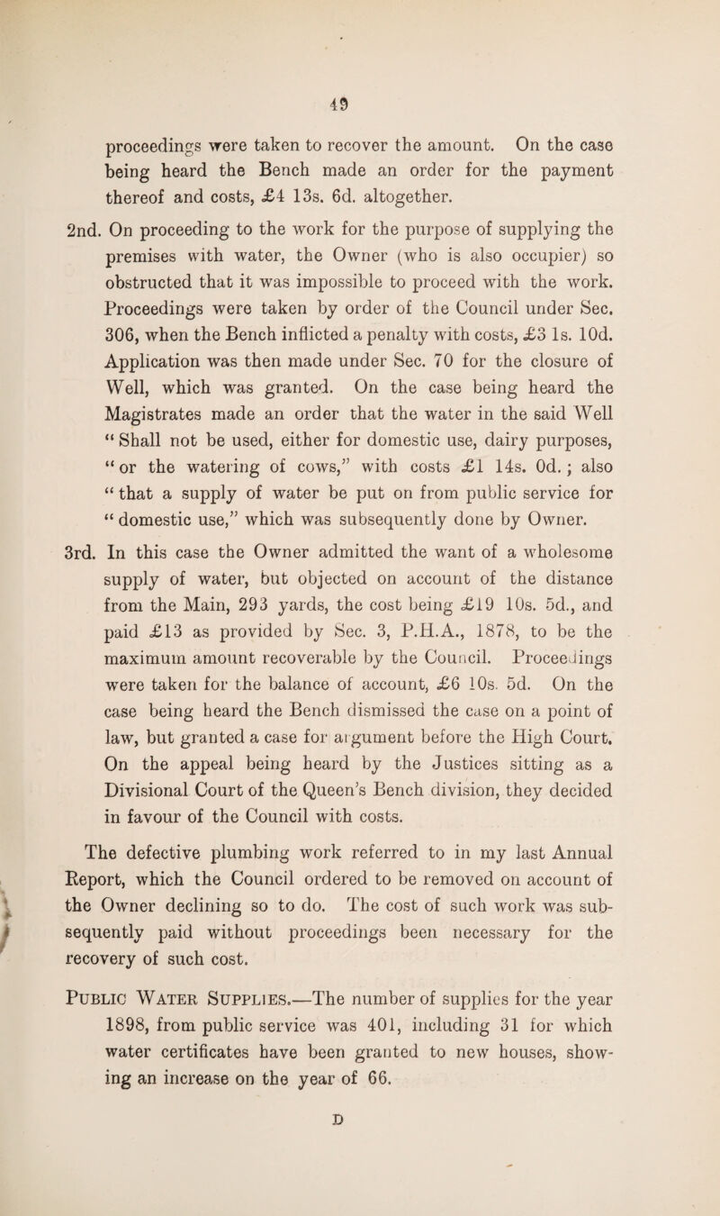 proceedings were taken to recover the amount. On the case being heard the Bench made an order for the payment thereof and costs, £4 13s. 6d. altogether. 2nd. On proceeding to the work for the purpose of supplying the premises with water, the Owner (who is also occupier) so obstructed that it was impossible to proceed with the work. Proceedings were taken by order of the Council under Sec. 306, when the Bench inflicted a penalty with costs, £3 Is. lOd. Application was then made under Sec. 70 for the closure of Well, which was granted. On the case being heard the Magistrates made an order that the water in the said Well “ Shall not be used, either for domestic use, dairy purposes, “or the watering of cows,” with costs £1 14s. Od.; also “ that a supply of water be put on from public service for “ domestic use,” which was subsequently done by Owner. 3rd. In this case the Owner admitted the want of a wholesome supply of water, but objected on account of the distance from the Main, 293 yards, the cost being £19 10s. 5d., and paid £13 as provided by Sec. 3, P.H.A., 1878, to be the maximum amount recoverable by the Council. Proceedings were taken for the balance of account, £6 iOs. 5d. On the case being heard the Bench dismissed the case on a point of law, but granted a case for at gument before the High Court. On the appeal being heard by the Justices sitting as a Divisional Court of the Queen’s Bench division, they decided in favour of the Council with costs. The defective plumbing work referred to in my last Annual Eeport, which the Council ordered to be removed on account of the Owner declining so to do. The cost of such work was sub¬ sequently paid without proceedings been necessary for the recovery of such cost. Public Water Supplies.—The number of supplies for the year 1898, from public service was 401, including 31 for which water certificates have been granted to new houses, show¬ ing an increase on the year of 66. D