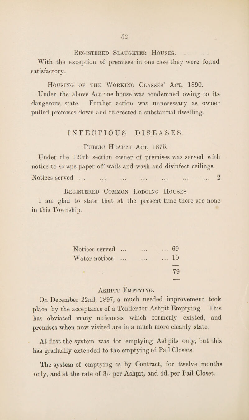 Registered Slaughter Houses. With the exception of premises in one case they were found satisfactory. «/ Housing of the Working Glasses’ Act, 1890. Under the above Act one house was condemned owing to its dangerous state. Funher action was unnecessary as owner pulled premises down and re-erected a substantial dwelling. INFECTIOUS DISEASES. Public Health Act, 1875. Under the 120th section owner of premises was served with notice to scrape paper off walls and wash and disinfect ceilings. Notices served ... ... ... ... ... ... ... 2 Registered Common Lodging Houses. I am glad to state that at the present time there are none in this Township. Notices served ... ... ... 69 Water notices ... ... ... 10 79 Ashpit Emptying. On December 22nd, 1897, a much needed improvement took place by the acceptance of a Tender for Ashpit Emptying. This has obviated many nuisances which formerly existed, and premises when now visited are in a much more cleanly state. At first the system was for emptying Ashpits only, but this has gradually extended to the emptying of Pail Closets. The system of emptying is by Contract, for twelve months only, and at the rate of 3/- per Ashpit, and 4d. per Pail Closet.