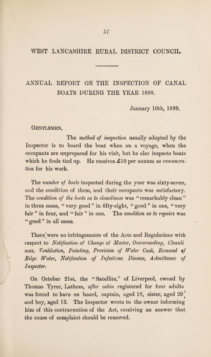 ANNUAL REPORT ON THE INSPECTION OF CANAL BOATS DURING THE YEAR 1898. January 10th, 1899. V * Gentlemen, The method of inspection usually adopted by the Inspector is to board the boat when on a voyage, when the occupants are unprepared for his visit, but he also inspects boats which he finds tied up. He receives £10 per annum as remunera¬ tion for his work. The number of boats inspected during the year was sixty-seven, and the condition of them, and their occupants was satisfactory. The condition of the boats as to cleanliness was “ remarkably clean ’’ in three cases, “ very good ” in fifty-eight, “ good ” in one, “ very fair ” in four, and “ fair in one. The condition as to repairs was “ good ” in all cases. There'were no infringements of the Acts and Regulations with respect to Notification of Change of Master^ Overcrowding^ Cleanli ness, Ventilation, Painting, Provision of Water Cask, Removal of Bilge Water, Notification of Infectious Disease, Admittance of Inspector. On October 21st, the “Satellite,” of Liverpool, owned by Thomas Tyrer, Lathom, after cabin registered for four adults was found to have on board, captain, aged 18, sister, aged 20* and boy, aged 13. The Inspector wrote to the owner informing him of this contravention of the Act, receiving an answer that the cause of complaint should be removed.