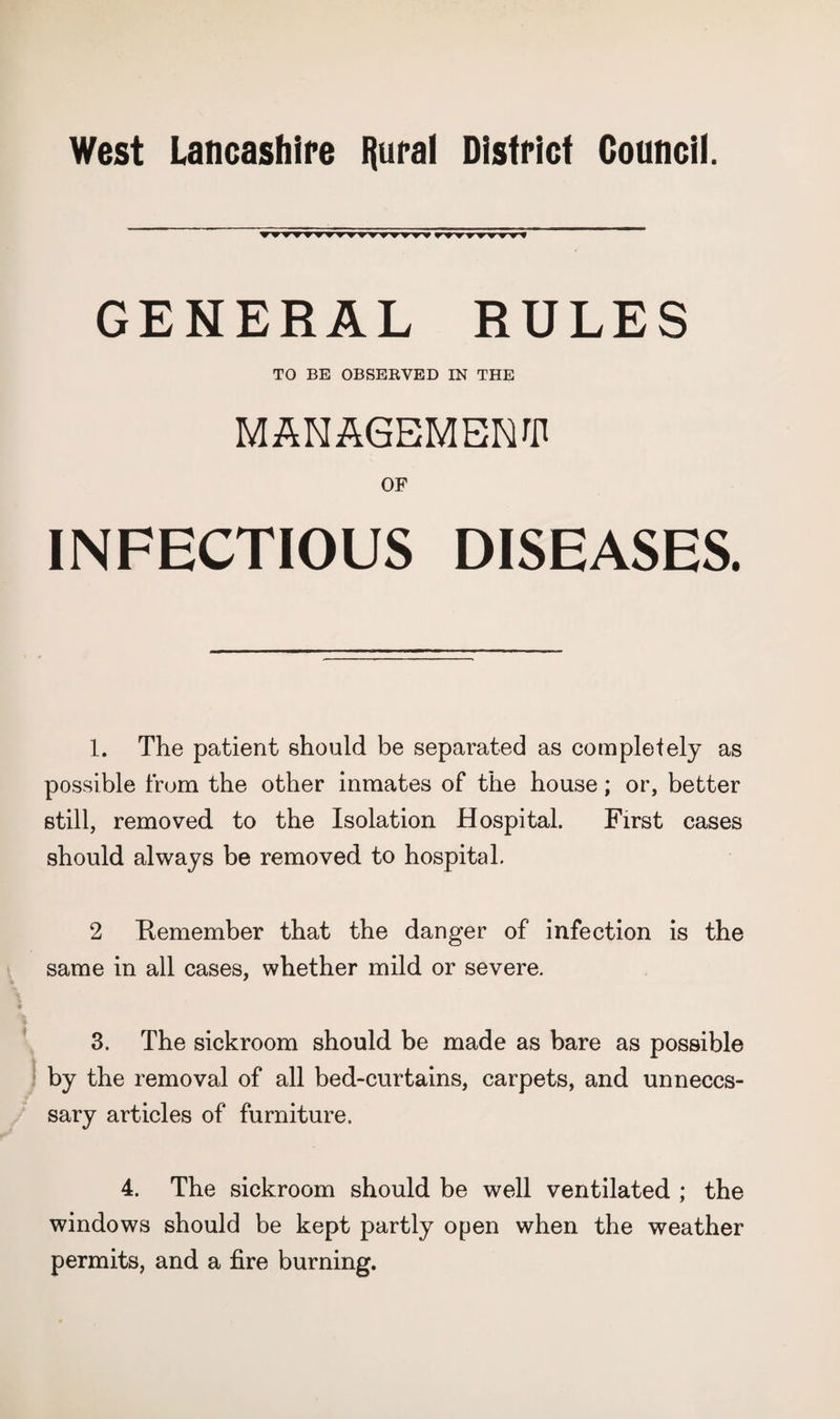 GENERAL RULES TO BE OBSEEVED IN THE MANAGEMBNrii OF INFECTIOUS DISEASES. 1. The patient should be separated as completely as possible from the other inmates of the house; or, better still, removed to the Isolation Hospital. First cases should always be removed to hospital. 2 Remember that the danger of infection is the same in all cases, whether mild or severe. 3. The sickroom should be made as bare as possible by the removal of all bed-curtains, carpets, and unneces¬ sary articles of furniture. 4. The sickroom should be well ventilated ; the windows should be kept partly open when the weather permits, and a fire burning.